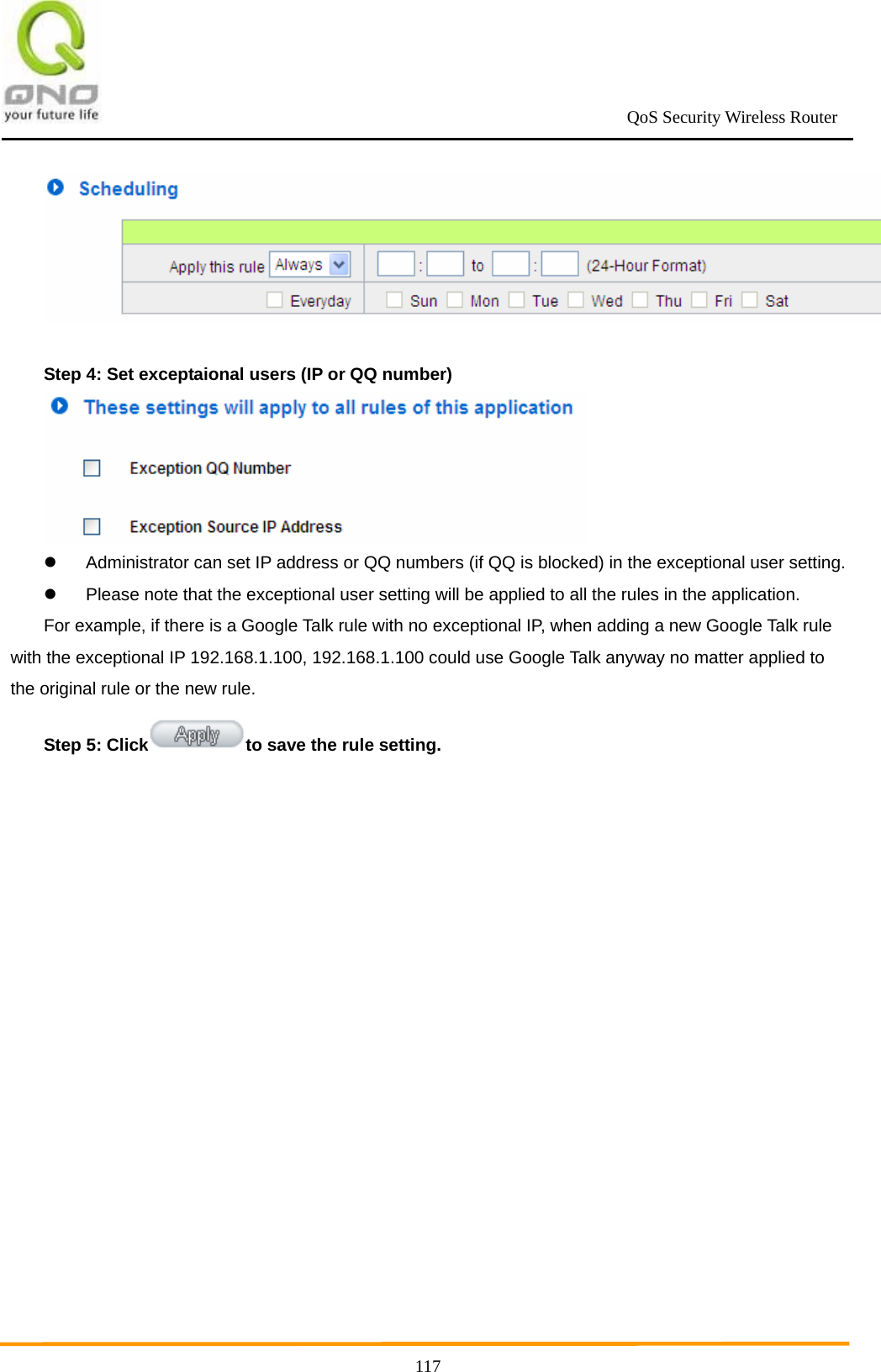                                                             QoS Security Wireless Router      117  Step 4: Set exceptaional users (IP or QQ number)    Administrator can set IP address or QQ numbers (if QQ is blocked) in the exceptional user setting.     Please note that the exceptional user setting will be applied to all the rules in the application. For example, if there is a Google Talk rule with no exceptional IP, when adding a new Google Talk rule with the exceptional IP 192.168.1.100, 192.168.1.100 could use Google Talk anyway no matter applied to the original rule or the new rule. Step 5: Click to save the rule setting. 