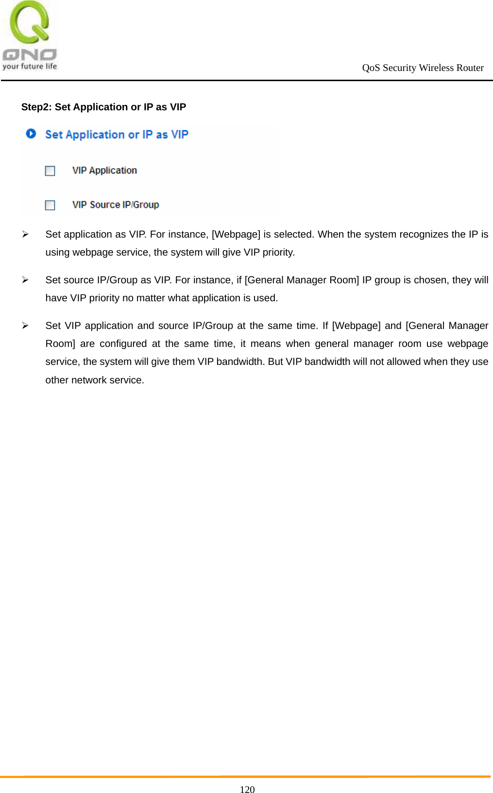                                                             QoS Security Wireless Router      120Step2: Set Application or IP as VIP    Set application as VIP. For instance, [Webpage] is selected. When the system recognizes the IP is using webpage service, the system will give VIP priority.   Set source IP/Group as VIP. For instance, if [General Manager Room] IP group is chosen, they will have VIP priority no matter what application is used.   Set VIP application and source IP/Group at the same time. If [Webpage] and [General Manager Room] are configured at the same time, it means when general manager room use webpage service, the system will give them VIP bandwidth. But VIP bandwidth will not allowed when they use other network service.  