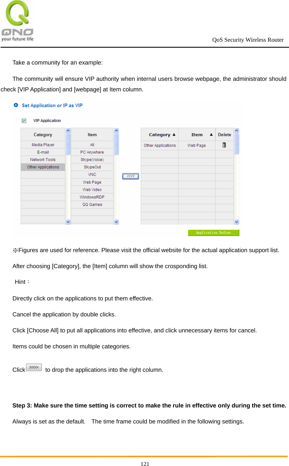                                                             QoS Security Wireless Router      121Take a community for an example: The community will ensure VIP authority when internal users browse webpage, the administrator should check [VIP Application] and [webpage] at Item column.    Figures are used for reference. Please visit the official website for the actual application support list.※ After choosing [Category], the [Item] column will show the crosponding list.  Hint： Directly click on the applications to put them effective. Cancel the application by double clicks. Click [Choose All] to put all applications into effective, and click unnecessary items for cancel. Items could be chosen in multiple categories. Click   to drop the applications into the right column.  Step 3: Make sure the time setting is correct to make the rule in effective only during the set time. Always is set as the default.    The time frame could be modified in the following settings. 