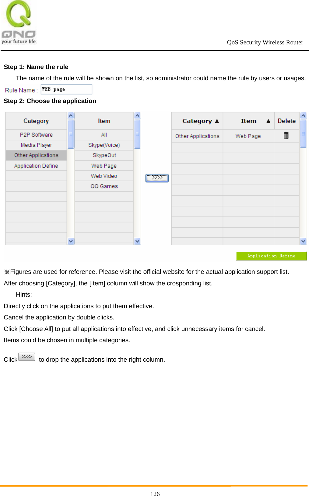                                                             QoS Security Wireless Router      126Step 1: Name the rule   The name of the rule will be shown on the list, so administrator could name the rule by users or usages.  Step 2: Choose the application  Figures are used for reference. Please visit the official website for the actual application support list.※ After choosing [Category], the [Item] column will show the crosponding list.  Hints: Directly click on the applications to put them effective. Cancel the application by double clicks. Click [Choose All] to put all applications into effective, and click unnecessary items for cancel. Items could be chosen in multiple categories. Click   to drop the applications into the right column.  