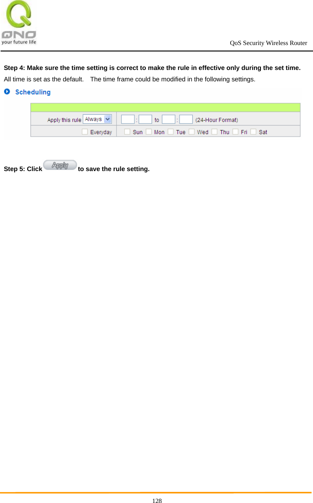                                                             QoS Security Wireless Router      128Step 4: Make sure the time setting is correct to make the rule in effective only during the set time. All time is set as the default.    The time frame could be modified in the following settings.   Step 5: Click to save the rule setting.   