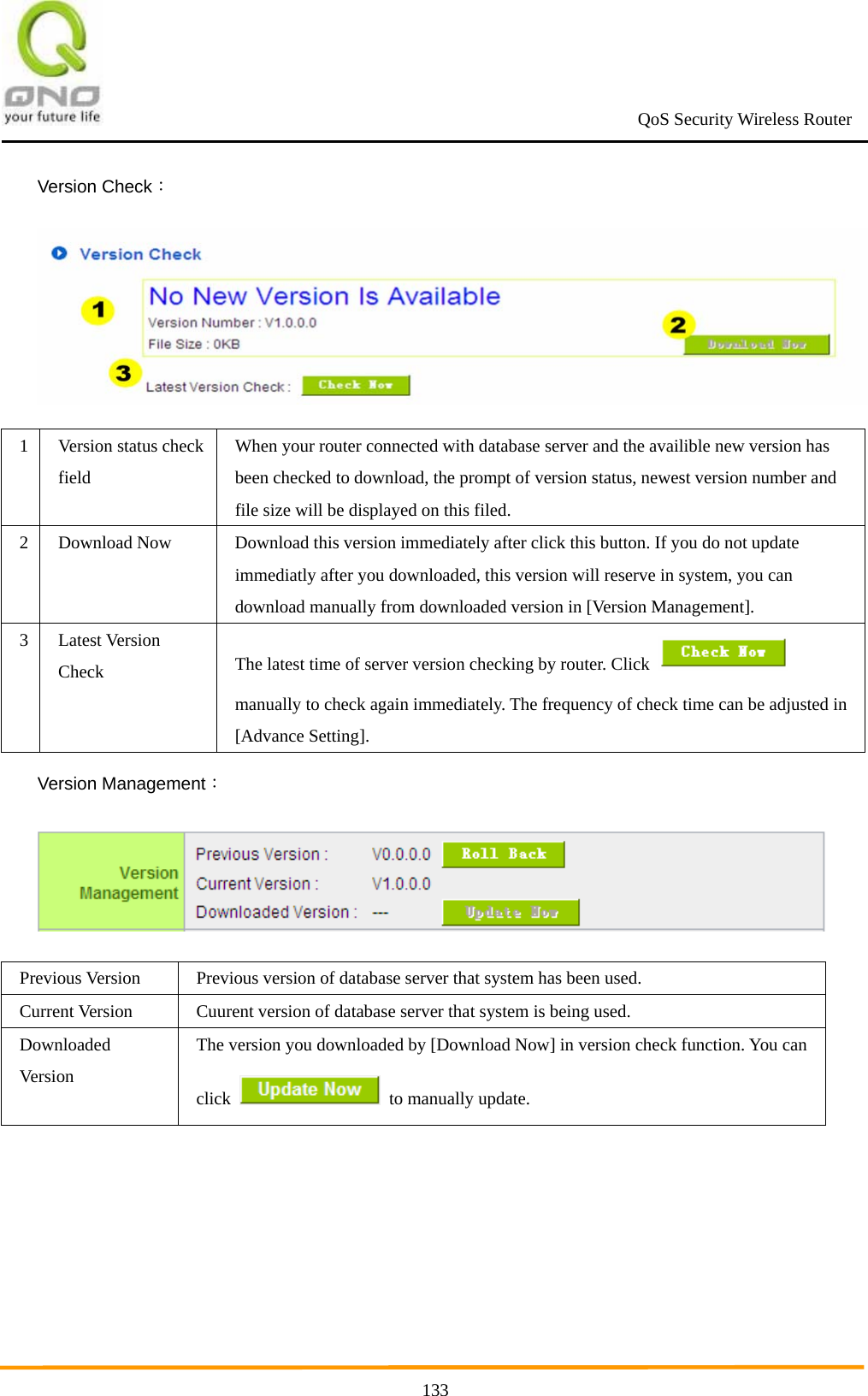                                                             QoS Security Wireless Router      133Version Check：  1 Version status check field When your router connected with database server and the availible new version has been checked to download, the prompt of version status, newest version number and file size will be displayed on this filed. 2  Download Now  Download this version immediately after click this button. If you do not update immediatly after you downloaded, this version will reserve in system, you can download manually from downloaded version in [Version Management]. 3 Latest Version Check  The latest time of server version checking by router. Click   manually to check again immediately. The frequency of check time can be adjusted in [Advance Setting]. Version Management：  Previous Version  Previous version of database server that system has been used. Current Version  Cuurent version of database server that system is being used. Downloaded Ver si on  The version you downloaded by [Download Now] in version check function. You can click    to manually update.  