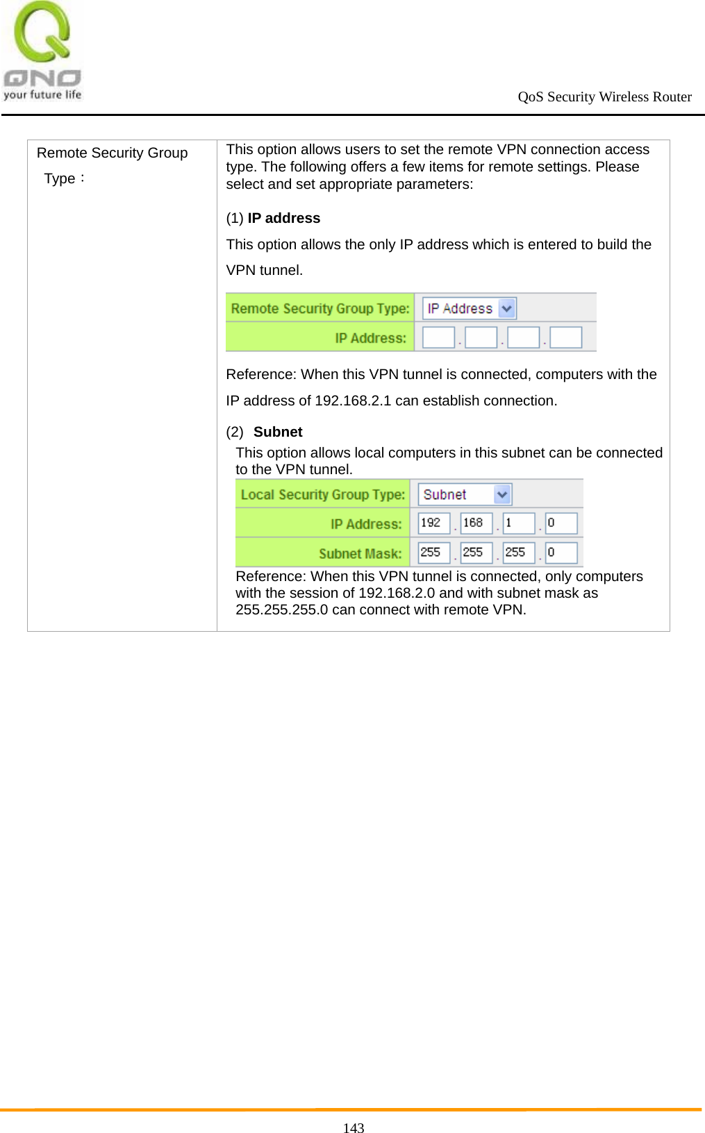                                                             QoS Security Wireless Router      143Remote Security Group Type： This option allows users to set the remote VPN connection access type. The following offers a few items for remote settings. Please select and set appropriate parameters: (1) IP address This option allows the only IP address which is entered to build the VPN tunnel.    Reference: When this VPN tunnel is connected, computers with the IP address of 192.168.2.1 can establish connection. (2)  Subnet This option allows local computers in this subnet can be connected to the VPN tunnel.  Reference: When this VPN tunnel is connected, only computers with the session of 192.168.2.0 and with subnet mask as 255.255.255.0 can connect with remote VPN.  