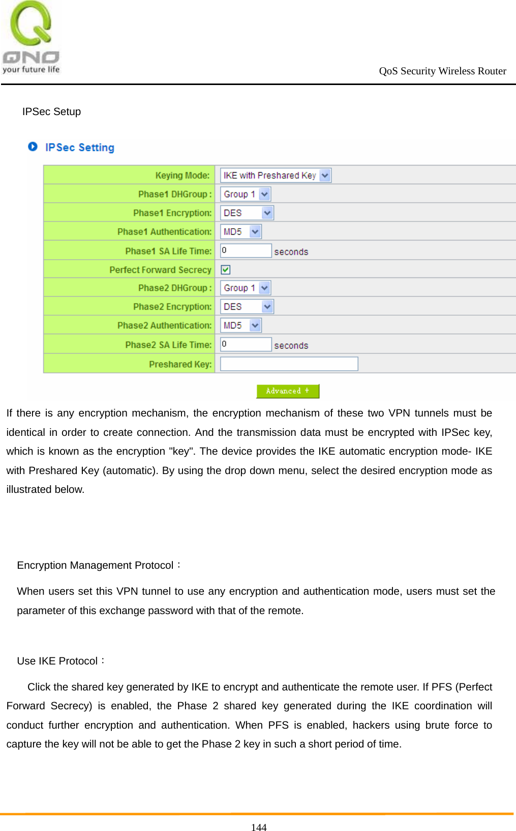                                                             QoS Security Wireless Router      144IPSec Setup If there is any encryption mechanism, the encryption mechanism of these two VPN tunnels must be identical in order to create connection. And the transmission data must be encrypted with IPSec key, which is known as the encryption &quot;key&quot;. The device provides the IKE automatic encryption mode- IKE with Preshared Key (automatic). By using the drop down menu, select the desired encryption mode as illustrated below.     Encryption Management Protocol： When users set this VPN tunnel to use any encryption and authentication mode, users must set the parameter of this exchange password with that of the remote.  Use IKE Protocol： Click the shared key generated by IKE to encrypt and authenticate the remote user. If PFS (Perfect Forward Secrecy) is enabled, the Phase 2 shared key generated during the IKE coordination will conduct further encryption and authentication. When PFS is enabled, hackers using brute force to capture the key will not be able to get the Phase 2 key in such a short period of time.  