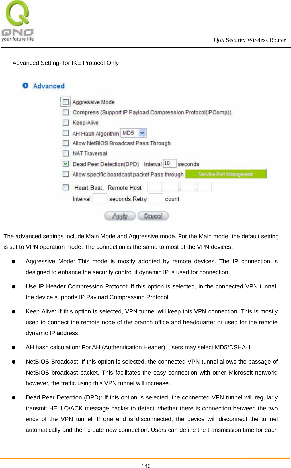                                                             QoS Security Wireless Router      146Advanced Setting- for IKE Protocol Only    The advanced settings include Main Mode and Aggressive mode. For the Main mode, the default setting is set to VPN operation mode. The connection is the same to most of the VPN devices. ● Aggressive Mode: This mode is mostly adopted by remote devices. The IP connection is designed to enhance the security control if dynamic IP is used for connection. ● Use IP Header Compression Protocol: If this option is selected, in the connected VPN tunnel, the device supports IP Payload Compression Protocol. ● Keep Alive: If this option is selected, VPN tunnel will keep this VPN connection. This is mostly used to connect the remote node of the branch office and headquarter or used for the remote dynamic IP address. ● AH hash calculation: For AH (Authentication Header), users may select MD5/DSHA-1. ● NetBIOS Broadcast: If this option is selected, the connected VPN tunnel allows the passage of NetBIOS broadcast packet. This facilitates the easy connection with other Microsoft network; however, the traffic using this VPN tunnel will increase. ● Dead Peer Detection (DPD): If this option is selected, the connected VPN tunnel will regularly transmit HELLO/ACK message packet to detect whether there is connection between the two ends of the VPN tunnel. If one end is disconnected, the device will disconnect the tunnel automatically and then create new connection. Users can define the transmission time for each 