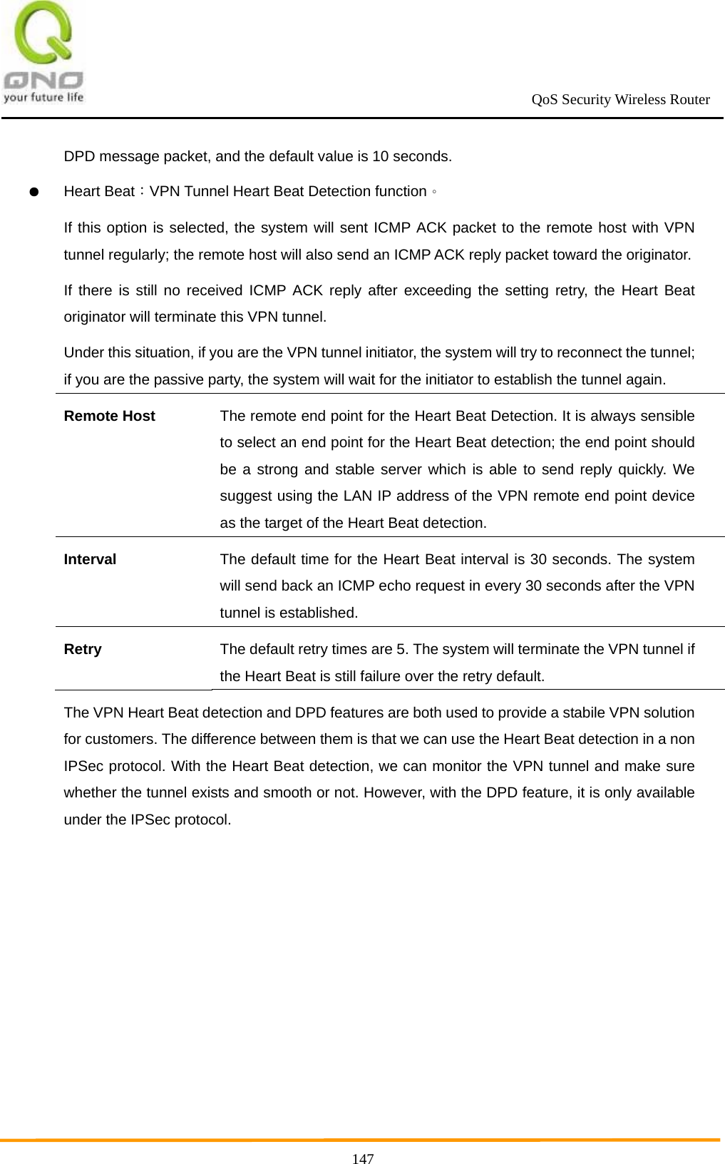                                                             QoS Security Wireless Router      147DPD message packet, and the default value is 10 seconds. ● Heart Beat：VPN Tunnel Heart Beat Detection function。 If this option is selected, the system will sent ICMP ACK packet to the remote host with VPN tunnel regularly; the remote host will also send an ICMP ACK reply packet toward the originator. If there is still no received ICMP ACK reply after exceeding the setting retry, the Heart Beat originator will terminate this VPN tunnel. Under this situation, if you are the VPN tunnel initiator, the system will try to reconnect the tunnel; if you are the passive party, the system will wait for the initiator to establish the tunnel again. Remote Host The remote end point for the Heart Beat Detection. It is always sensible to select an end point for the Heart Beat detection; the end point should be a strong and stable server which is able to send reply quickly. We suggest using the LAN IP address of the VPN remote end point device as the target of the Heart Beat detection. Interval The default time for the Heart Beat interval is 30 seconds. The system will send back an ICMP echo request in every 30 seconds after the VPN tunnel is established. Retry The default retry times are 5. The system will terminate the VPN tunnel if the Heart Beat is still failure over the retry default. The VPN Heart Beat detection and DPD features are both used to provide a stabile VPN solution for customers. The difference between them is that we can use the Heart Beat detection in a non IPSec protocol. With the Heart Beat detection, we can monitor the VPN tunnel and make sure whether the tunnel exists and smooth or not. However, with the DPD feature, it is only available under the IPSec protocol. 
