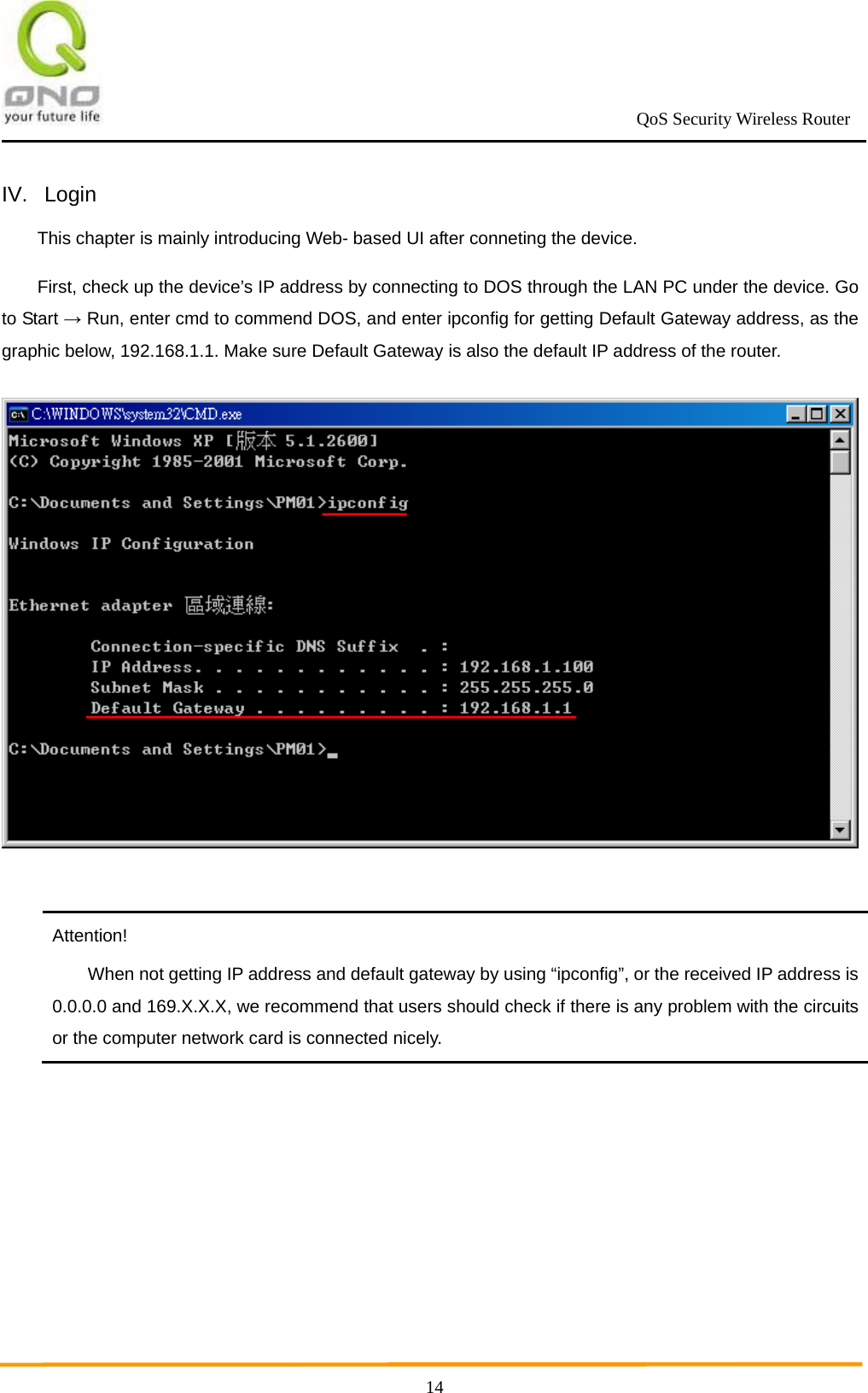                                                             QoS Security Wireless Router      14IV. Login This chapter is mainly introducing Web- based UI after conneting the device. First, check up the device’s IP address by connecting to DOS through the LAN PC under the device. Go to Start → Run, enter cmd to commend DOS, and enter ipconfig for getting Default Gateway address, as the graphic below, 192.168.1.1. Make sure Default Gateway is also the default IP address of the router.         Attention! When not getting IP address and default gateway by using “ipconfig”, or the received IP address is 0.0.0.0 and 169.X.X.X, we recommend that users should check if there is any problem with the circuits or the computer network card is connected nicely.  