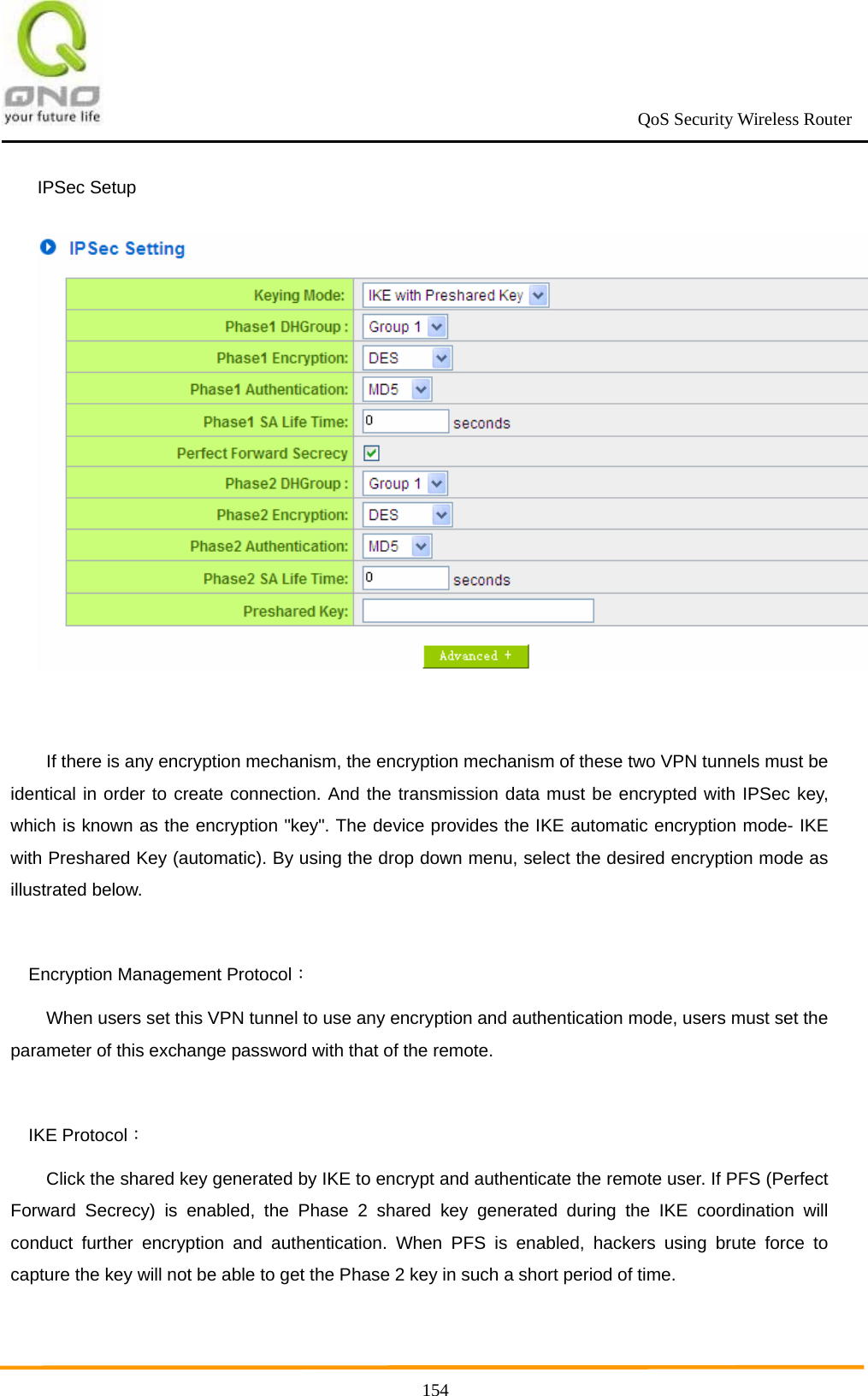                                                             QoS Security Wireless Router      154IPSec Setup   If there is any encryption mechanism, the encryption mechanism of these two VPN tunnels must be identical in order to create connection. And the transmission data must be encrypted with IPSec key, which is known as the encryption &quot;key&quot;. The device provides the IKE automatic encryption mode- IKE with Preshared Key (automatic). By using the drop down menu, select the desired encryption mode as illustrated below.    Encryption Management Protocol： When users set this VPN tunnel to use any encryption and authentication mode, users must set the parameter of this exchange password with that of the remote.    IKE Protocol： Click the shared key generated by IKE to encrypt and authenticate the remote user. If PFS (Perfect Forward Secrecy) is enabled, the Phase 2 shared key generated during the IKE coordination will conduct further encryption and authentication. When PFS is enabled, hackers using brute force to capture the key will not be able to get the Phase 2 key in such a short period of time. 