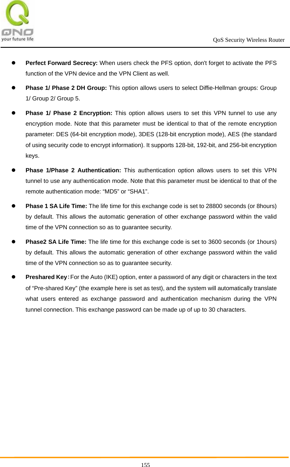                                                             QoS Security Wireless Router      155 Perfect Forward Secrecy: When users check the PFS option, don&apos;t forget to activate the PFS function of the VPN device and the VPN Client as well.  Phase 1/ Phase 2 DH Group: This option allows users to select Diffie-Hellman groups: Group 1/ Group 2/ Group 5.  Phase 1/ Phase 2 Encryption: This option allows users to set this VPN tunnel to use any encryption mode. Note that this parameter must be identical to that of the remote encryption parameter: DES (64-bit encryption mode), 3DES (128-bit encryption mode), AES (the standard of using security code to encrypt information). It supports 128-bit, 192-bit, and 256-bit encryption keys.  Phase 1/Phase 2 Authentication: This authentication option allows users to set this VPN tunnel to use any authentication mode. Note that this parameter must be identical to that of the remote authentication mode: “MD5” or “SHA1”.    Phase 1 SA Life Time: The life time for this exchange code is set to 28800 seconds (or 8hours) by default. This allows the automatic generation of other exchange password within the valid time of the VPN connection so as to guarantee security.  Phase2 SA Life Time: The life time for this exchange code is set to 3600 seconds (or 1hours) by default. This allows the automatic generation of other exchange password within the valid time of the VPN connection so as to guarantee security.  Preshared Key：For the Auto (IKE) option, enter a password of any digit or characters in the text of “Pre-shared Key” (the example here is set as test), and the system will automatically translate what users entered as exchange password and authentication mechanism during the VPN tunnel connection. This exchange password can be made up of up to 30 characters.  