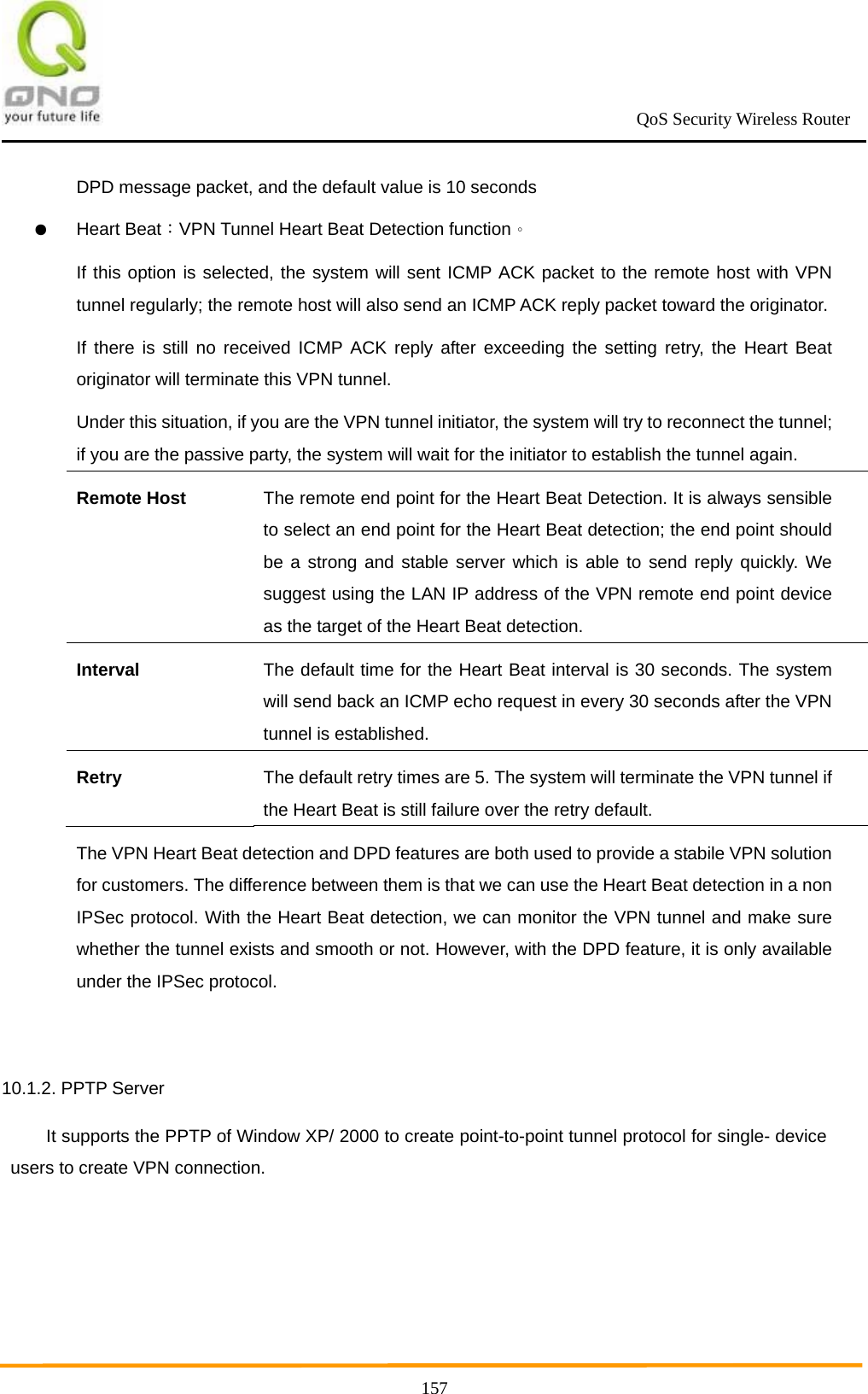                                                             QoS Security Wireless Router      157DPD message packet, and the default value is 10 seconds ● Heart Beat：VPN Tunnel Heart Beat Detection function。 If this option is selected, the system will sent ICMP ACK packet to the remote host with VPN tunnel regularly; the remote host will also send an ICMP ACK reply packet toward the originator. If there is still no received ICMP ACK reply after exceeding the setting retry, the Heart Beat originator will terminate this VPN tunnel. Under this situation, if you are the VPN tunnel initiator, the system will try to reconnect the tunnel; if you are the passive party, the system will wait for the initiator to establish the tunnel again. Remote Host The remote end point for the Heart Beat Detection. It is always sensible to select an end point for the Heart Beat detection; the end point should be a strong and stable server which is able to send reply quickly. We suggest using the LAN IP address of the VPN remote end point device as the target of the Heart Beat detection. Interval The default time for the Heart Beat interval is 30 seconds. The system will send back an ICMP echo request in every 30 seconds after the VPN tunnel is established. Retry The default retry times are 5. The system will terminate the VPN tunnel if the Heart Beat is still failure over the retry default. The VPN Heart Beat detection and DPD features are both used to provide a stabile VPN solution for customers. The difference between them is that we can use the Heart Beat detection in a non IPSec protocol. With the Heart Beat detection, we can monitor the VPN tunnel and make sure whether the tunnel exists and smooth or not. However, with the DPD feature, it is only available under the IPSec protocol.  10.1.2. PPTP Server It supports the PPTP of Window XP/ 2000 to create point-to-point tunnel protocol for single- device users to create VPN connection. 