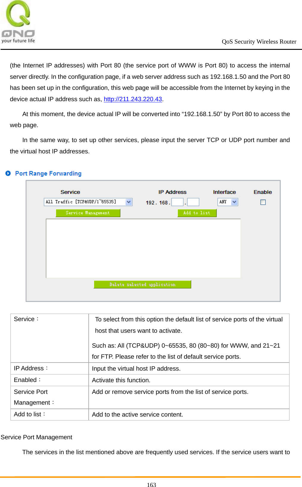                                                             QoS Security Wireless Router      163(the Internet IP addresses) with Port 80 (the service port of WWW is Port 80) to access the internal server directly. In the configuration page, if a web server address such as 192.168.1.50 and the Port 80 has been set up in the configuration, this web page will be accessible from the Internet by keying in the device actual IP address such as, http://211.243.220.43.  At this moment, the device actual IP will be converted into “192.168.1.50” by Port 80 to access the web page.   In the same way, to set up other services, please input the server TCP or UDP port number and the virtual host IP addresses.    Service： To select from this option the default list of service ports of the virtual host that users want to activate.   Such as: All (TCP&amp;UDP) 0~65535, 80 (80~80) for WWW, and 21~21 for FTP. Please refer to the list of default service ports. IP Address： Input the virtual host IP address. Enabled： Activate this function. Service Port Management： Add or remove service ports from the list of service ports. Add to list： Add to the active service content. Service Port Management The services in the list mentioned above are frequently used services. If the service users want to 