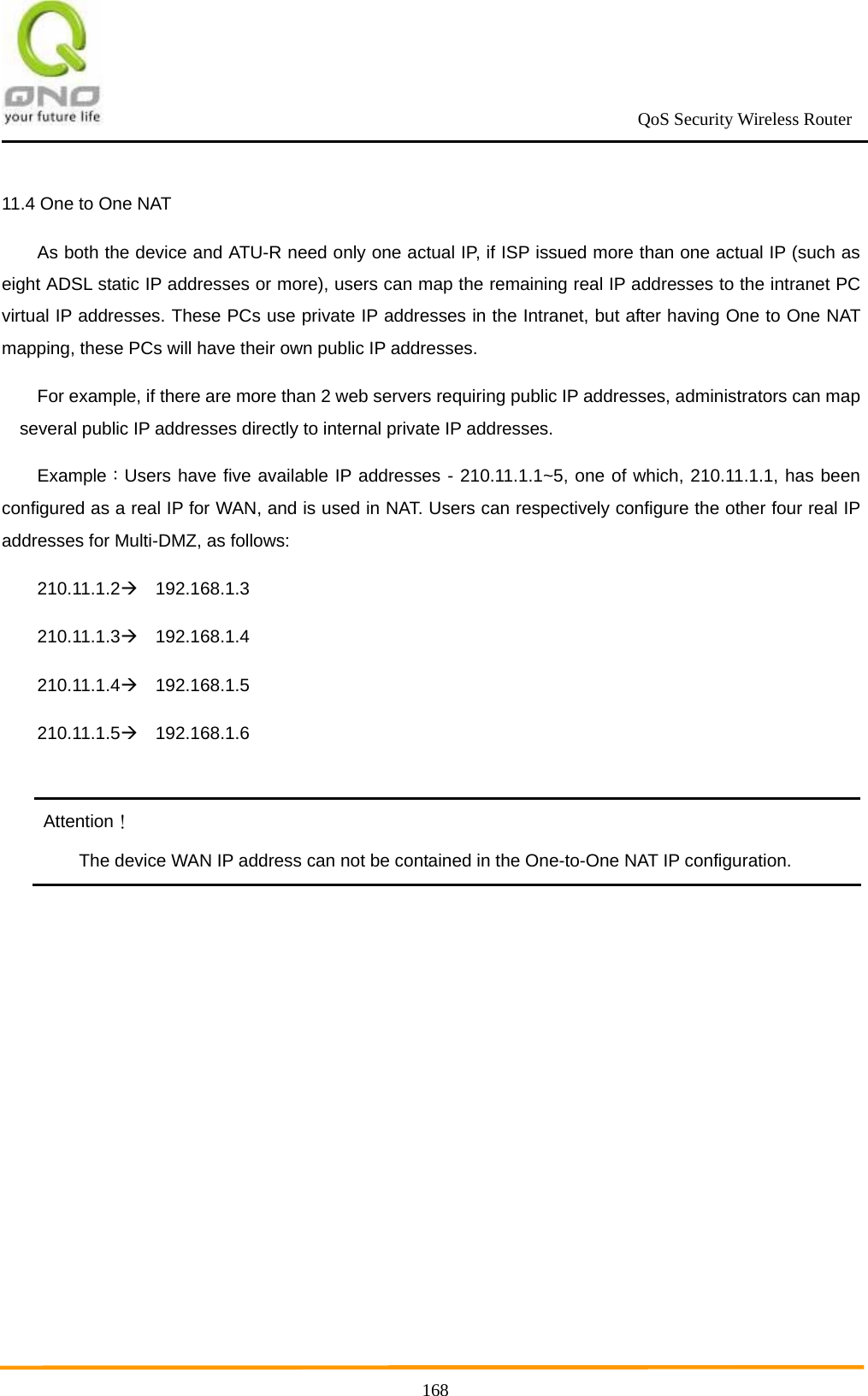                                                             QoS Security Wireless Router      16811.4 One to One NAT   As both the device and ATU-R need only one actual IP, if ISP issued more than one actual IP (such as eight ADSL static IP addresses or more), users can map the remaining real IP addresses to the intranet PC virtual IP addresses. These PCs use private IP addresses in the Intranet, but after having One to One NAT mapping, these PCs will have their own public IP addresses. For example, if there are more than 2 web servers requiring public IP addresses, administrators can map several public IP addresses directly to internal private IP addresses. Example：Users have five available IP addresses - 210.11.1.1~5, one of which, 210.11.1.1, has been configured as a real IP for WAN, and is used in NAT. Users can respectively configure the other four real IP addresses for Multi-DMZ, as follows: 210.11.1.2  192.168.1.3 210.11.1.3  192.168.1.4 210.11.1.4  192.168.1.5 210.11.1.5  192.168.1.6  Attention！ The device WAN IP address can not be contained in the One-to-One NAT IP configuration. 