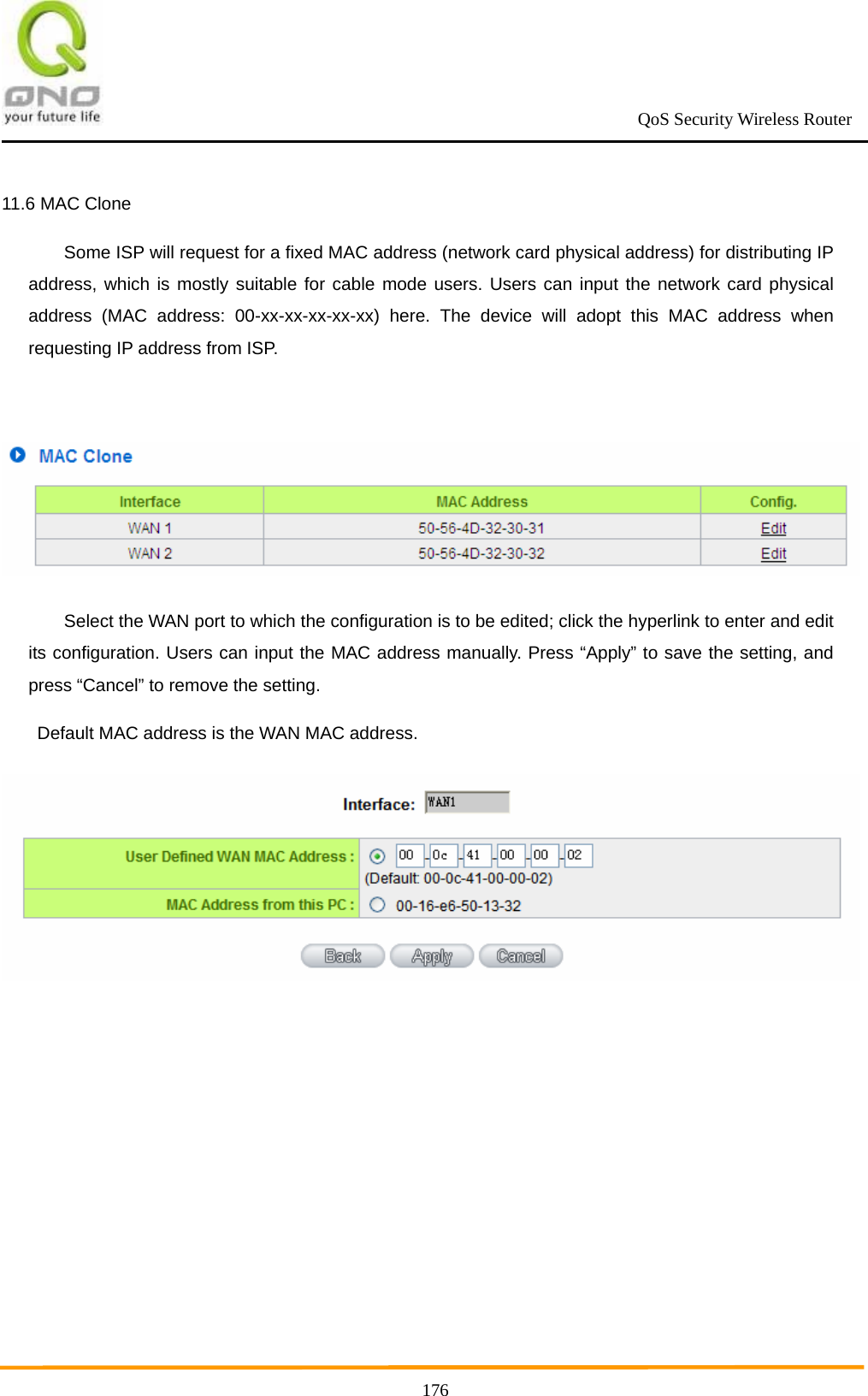                                                             QoS Security Wireless Router      17611.6 MAC Clone Some ISP will request for a fixed MAC address (network card physical address) for distributing IP address, which is mostly suitable for cable mode users. Users can input the network card physical address (MAC address: 00-xx-xx-xx-xx-xx) here. The device will adopt this MAC address when requesting IP address from ISP.   Select the WAN port to which the configuration is to be edited; click the hyperlink to enter and edit its configuration. Users can input the MAC address manually. Press “Apply” to save the setting, and press “Cancel” to remove the setting. Default MAC address is the WAN MAC address.  