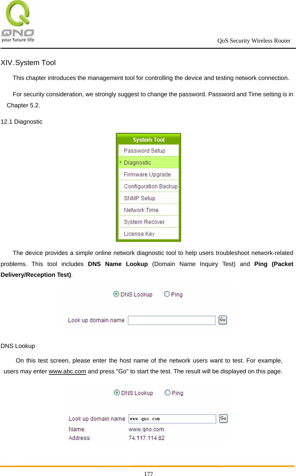                                                             QoS Security Wireless Router      177XIV. System  Tool This chapter introduces the management tool for controlling the device and testing network connection. For security consideration, we strongly suggest to change the password. Password and Time setting is in Chapter 5.2. 12.1 Diagnostic  The device provides a simple online network diagnostic tool to help users troubleshoot network-related problems. This tool includes DNS Name Lookup (Domain Name Inquiry Test) and Ping (Packet Delivery/Reception Test).   DNS Lookup On this test screen, please enter the host name of the network users want to test. For example, users may enter www.abc.com and press &quot;Go&quot; to start the test. The result will be displayed on this page.  