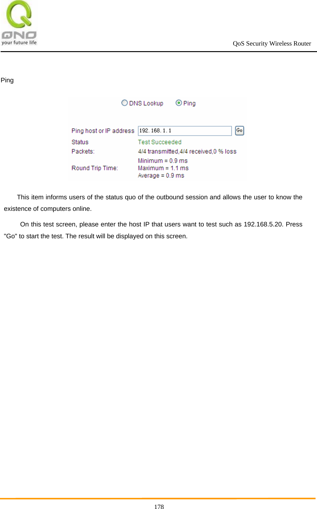                                                             QoS Security Wireless Router      178 Ping  This item informs users of the status quo of the outbound session and allows the user to know the existence of computers online.   On this test screen, please enter the host IP that users want to test such as 192.168.5.20. Press &quot;Go&quot; to start the test. The result will be displayed on this screen.  