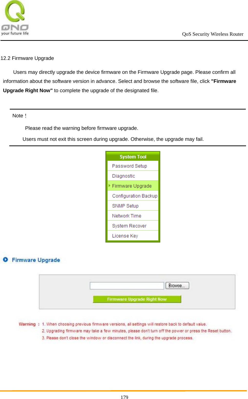                                                             QoS Security Wireless Router      17912.2 Firmware Upgrade Users may directly upgrade the device firmware on the Firmware Upgrade page. Please confirm all information about the software version in advance. Select and browse the software file, click &quot;Firmware Upgrade Right Now&quot; to complete the upgrade of the designated file.  Note！ Please read the warning before firmware upgrade. Users must not exit this screen during upgrade. Otherwise, the upgrade may fail.   