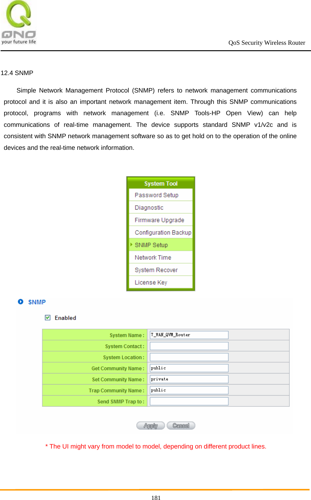                                                             QoS Security Wireless Router      18112.4 SNMP Simple Network Management Protocol (SNMP) refers to network management communications protocol and it is also an important network management item. Through this SNMP communications protocol, programs with network management (i.e. SNMP Tools-HP Open View) can help communications of real-time management. The device supports standard SNMP v1/v2c and is consistent with SNMP network management software so as to get hold on to the operation of the online devices and the real-time network information.    * The UI might vary from model to model, depending on different product lines.  