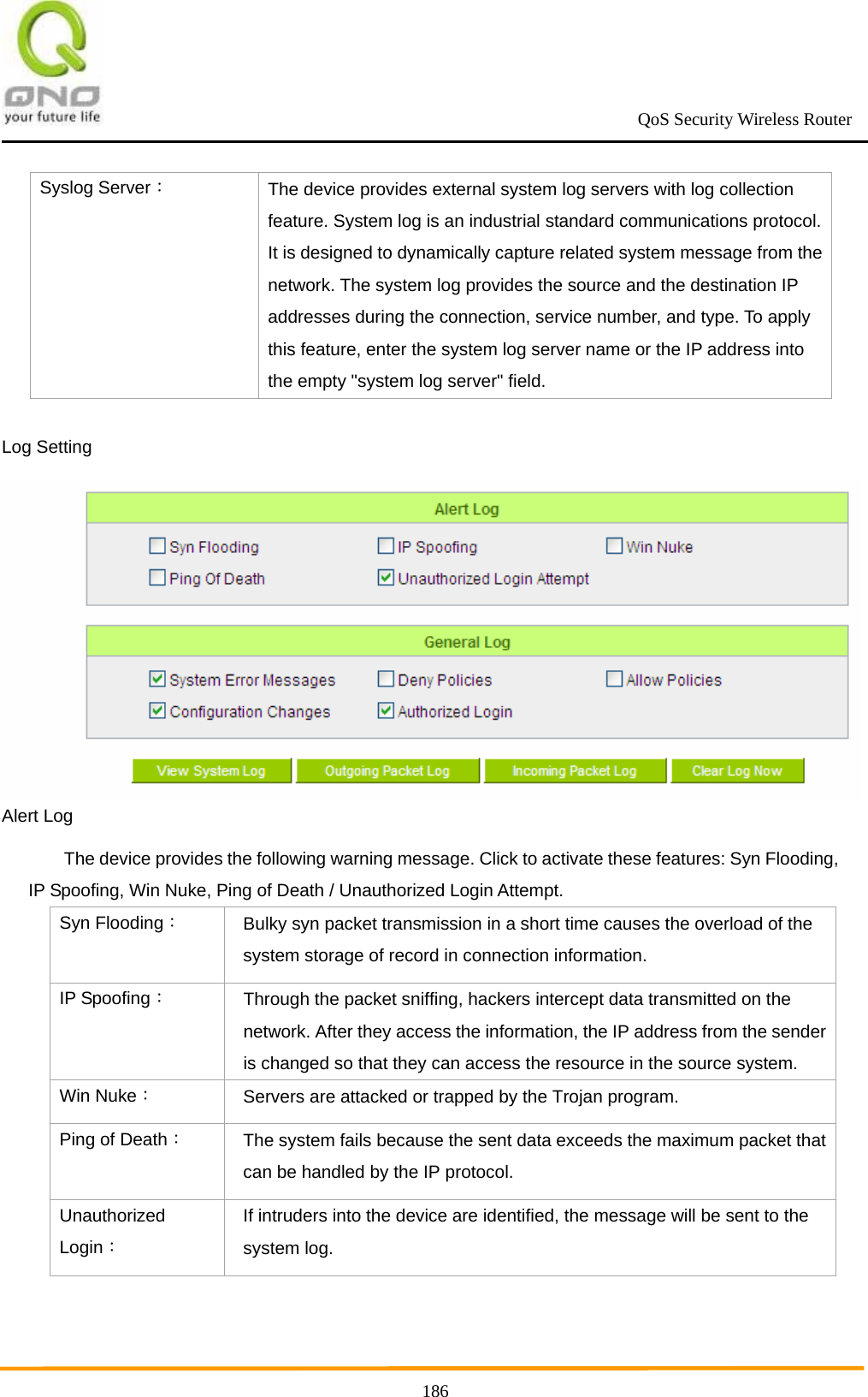                                                             QoS Security Wireless Router      186Syslog Server： The device provides external system log servers with log collection feature. System log is an industrial standard communications protocol. It is designed to dynamically capture related system message from the network. The system log provides the source and the destination IP addresses during the connection, service number, and type. To apply this feature, enter the system log server name or the IP address into the empty &quot;system log server&quot; field. Log Setting  Alert Log The device provides the following warning message. Click to activate these features: Syn Flooding, IP Spoofing, Win Nuke, Ping of Death / Unauthorized Login Attempt. Syn Flooding： Bulky syn packet transmission in a short time causes the overload of the system storage of record in connection information. IP Spoofing： Through the packet sniffing, hackers intercept data transmitted on the network. After they access the information, the IP address from the sender is changed so that they can access the resource in the source system. Win Nuke： Servers are attacked or trapped by the Trojan program.   Ping of Death： The system fails because the sent data exceeds the maximum packet that can be handled by the IP protocol. Unauthorized Login： If intruders into the device are identified, the message will be sent to the system log.  