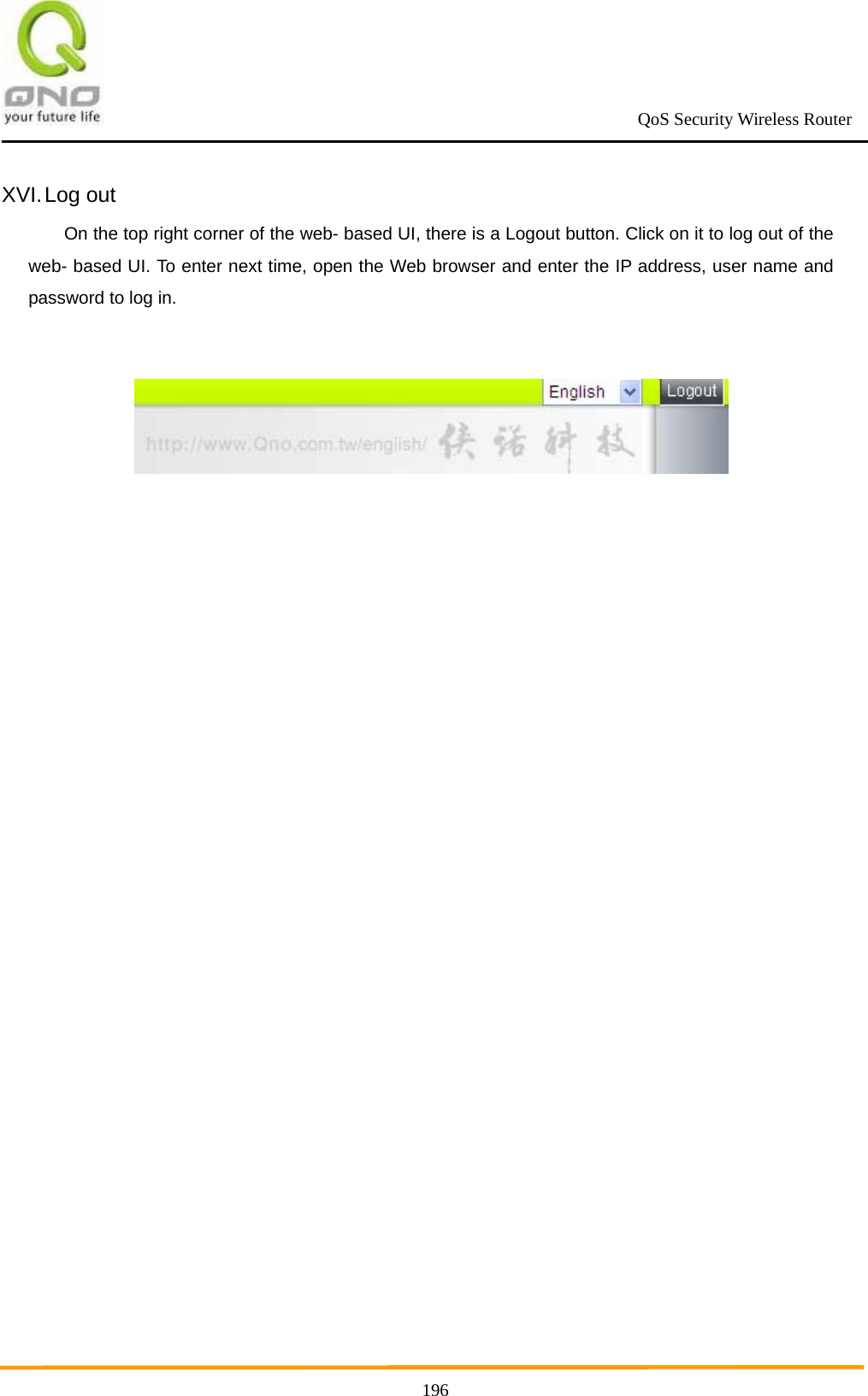                                                             QoS Security Wireless Router      196XVI. Log  out On the top right corner of the web- based UI, there is a Logout button. Click on it to log out of the web- based UI. To enter next time, open the Web browser and enter the IP address, user name and password to log in.    