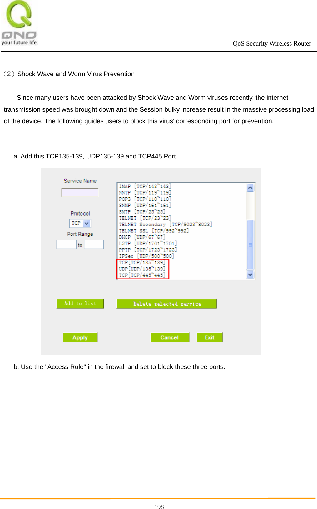                                                             QoS Security Wireless Router      198（2）Shock Wave and Worm Virus Prevention Since many users have been attacked by Shock Wave and Worm viruses recently, the internet transmission speed was brought down and the Session bulky increase result in the massive processing load of the device. The following guides users to block this virus&apos; corresponding port for prevention.  a. Add this TCP135-139, UDP135-139 and TCP445 Port.    b. Use the &quot;Access Rule&quot; in the firewall and set to block these three ports. 