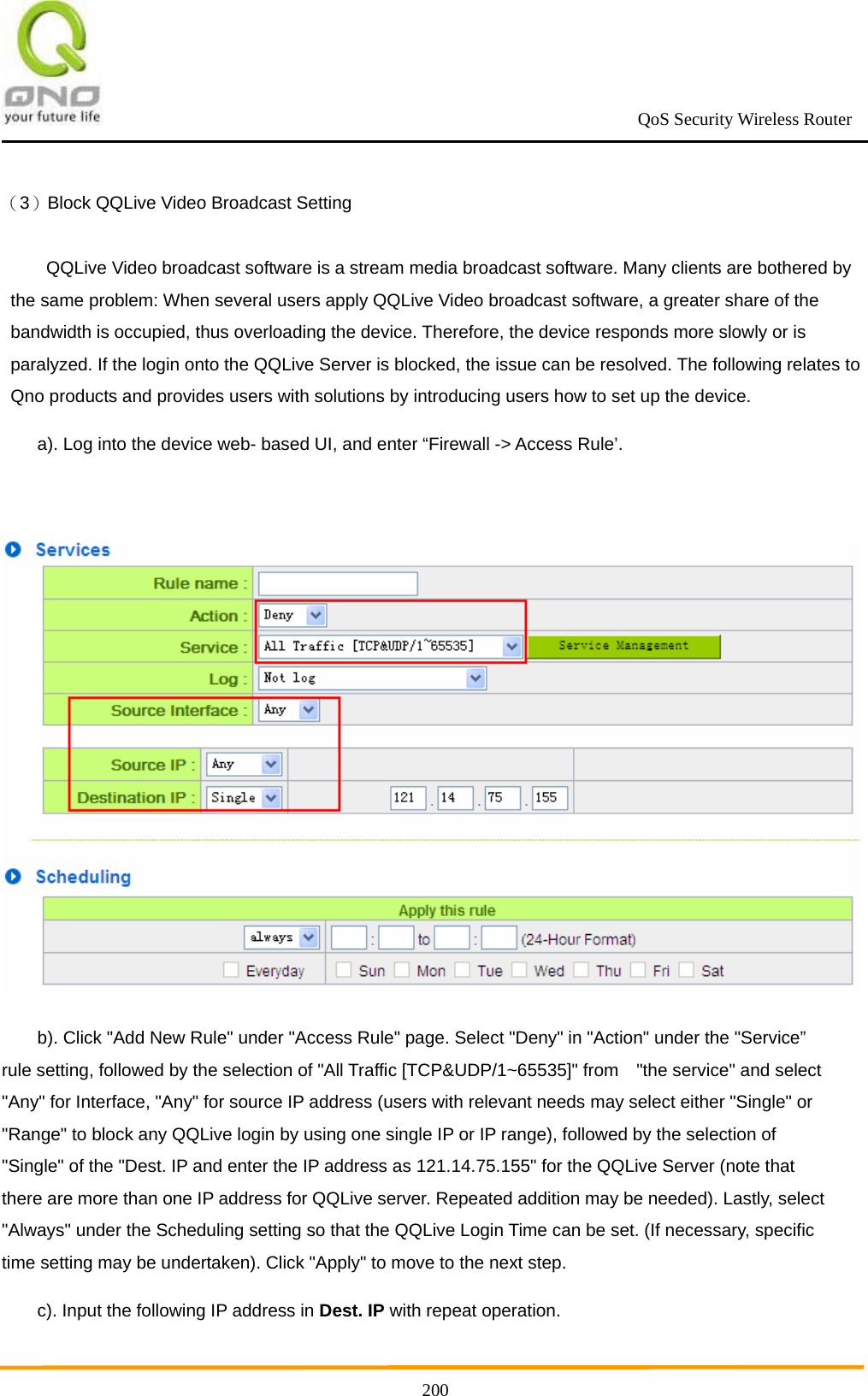                                                             QoS Security Wireless Router      200（3）Block QQLive Video Broadcast Setting QQLive Video broadcast software is a stream media broadcast software. Many clients are bothered by the same problem: When several users apply QQLive Video broadcast software, a greater share of the bandwidth is occupied, thus overloading the device. Therefore, the device responds more slowly or is paralyzed. If the login onto the QQLive Server is blocked, the issue can be resolved. The following relates to Qno products and provides users with solutions by introducing users how to set up the device. a). Log into the device web- based UI, and enter “Firewall -&gt; Access Rule’.   b). Click &quot;Add New Rule&quot; under &quot;Access Rule&quot; page. Select &quot;Deny&quot; in &quot;Action&quot; under the &quot;Service” rule setting, followed by the selection of &quot;All Traffic [TCP&amp;UDP/1~65535]&quot; from    &quot;the service&quot; and select &quot;Any&quot; for Interface, &quot;Any&quot; for source IP address (users with relevant needs may select either &quot;Single&quot; or &quot;Range&quot; to block any QQLive login by using one single IP or IP range), followed by the selection of &quot;Single&quot; of the &quot;Dest. IP and enter the IP address as 121.14.75.155&quot; for the QQLive Server (note that there are more than one IP address for QQLive server. Repeated addition may be needed). Lastly, select &quot;Always&quot; under the Scheduling setting so that the QQLive Login Time can be set. (If necessary, specific time setting may be undertaken). Click &quot;Apply&quot; to move to the next step. c). Input the following IP address in Dest. IP with repeat operation. 