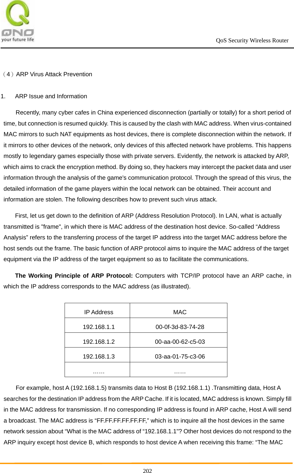                                                             QoS Security Wireless Router      202（4）ARP Virus Attack Prevention 1.  ARP Issue and Information Recently, many cyber cafes in China experienced disconnection (partially or totally) for a short period of time, but connection is resumed quickly. This is caused by the clash with MAC address. When virus-contained MAC mirrors to such NAT equipments as host devices, there is complete disconnection within the network. If it mirrors to other devices of the network, only devices of this affected network have problems. This happens mostly to legendary games especially those with private servers. Evidently, the network is attacked by ARP, which aims to crack the encryption method. By doing so, they hackers may intercept the packet data and user information through the analysis of the game&apos;s communication protocol. Through the spread of this virus, the detailed information of the game players within the local network can be obtained. Their account and information are stolen. The following describes how to prevent such virus attack. First, let us get down to the definition of ARP (Address Resolution Protocol). In LAN, what is actually transmitted is &quot;frame&quot;, in which there is MAC address of the destination host device. So-called “Address Analysis” refers to the transferring process of the target IP address into the target MAC address before the host sends out the frame. The basic function of ARP protocol aims to inquire the MAC address of the target equipment via the IP address of the target equipment so as to facilitate the communications. The Working Principle of ARP Protocol: Computers with TCP/IP protocol have an ARP cache, in which the IP address corresponds to the MAC address (as illustrated).  IP Address  MAC 192.168.1.1 00-0f-3d-83-74-28 192.168.1.2 00-aa-00-62-c5-03 192.168.1.3 03-aa-01-75-c3-06 …… …… For example, host A (192.168.1.5) transmits data to Host B (192.168.1.1) .Transmitting data, Host A searches for the destination IP address from the ARP Cache. If it is located, MAC address is known. Simply fill in the MAC address for transmission. If no corresponding IP address is found in ARP cache, Host A will send a broadcast. The MAC address is “FF.FF.FF.FF.FF.FF,” which is to inquire all the host devices in the same network session about “What is the MAC address of “192.168.1.1&quot;? Other host devices do not respond to the ARP inquiry except host device B, which responds to host device A when receiving this frame: “The MAC 