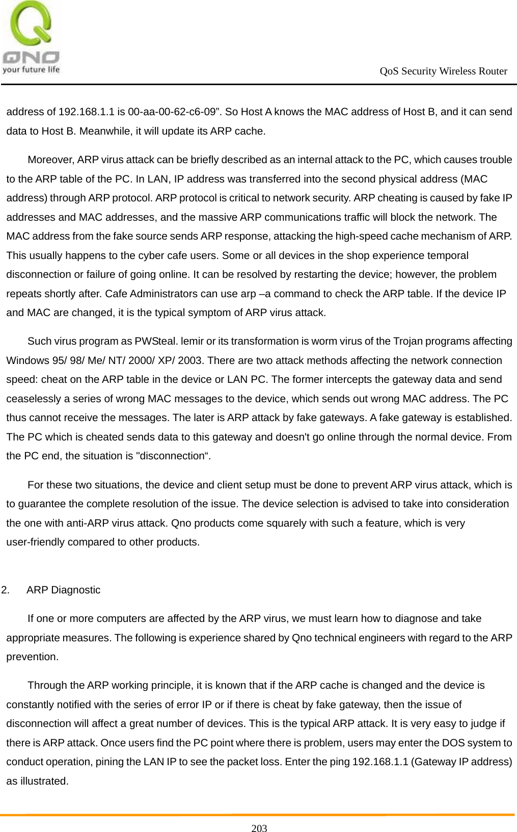                                                             QoS Security Wireless Router      203address of 192.168.1.1 is 00-aa-00-62-c6-09”. So Host A knows the MAC address of Host B, and it can send data to Host B. Meanwhile, it will update its ARP cache. Moreover, ARP virus attack can be briefly described as an internal attack to the PC, which causes trouble to the ARP table of the PC. In LAN, IP address was transferred into the second physical address (MAC address) through ARP protocol. ARP protocol is critical to network security. ARP cheating is caused by fake IP addresses and MAC addresses, and the massive ARP communications traffic will block the network. The MAC address from the fake source sends ARP response, attacking the high-speed cache mechanism of ARP. This usually happens to the cyber cafe users. Some or all devices in the shop experience temporal disconnection or failure of going online. It can be resolved by restarting the device; however, the problem repeats shortly after. Cafe Administrators can use arp –a command to check the ARP table. If the device IP and MAC are changed, it is the typical symptom of ARP virus attack. Such virus program as PWSteal. lemir or its transformation is worm virus of the Trojan programs affecting Windows 95/ 98/ Me/ NT/ 2000/ XP/ 2003. There are two attack methods affecting the network connection speed: cheat on the ARP table in the device or LAN PC. The former intercepts the gateway data and send ceaselessly a series of wrong MAC messages to the device, which sends out wrong MAC address. The PC thus cannot receive the messages. The later is ARP attack by fake gateways. A fake gateway is established. The PC which is cheated sends data to this gateway and doesn&apos;t go online through the normal device. From the PC end, the situation is &quot;disconnection“. For these two situations, the device and client setup must be done to prevent ARP virus attack, which is to guarantee the complete resolution of the issue. The device selection is advised to take into consideration the one with anti-ARP virus attack. Qno products come squarely with such a feature, which is very user-friendly compared to other products.  2. ARP Diagnostic If one or more computers are affected by the ARP virus, we must learn how to diagnose and take appropriate measures. The following is experience shared by Qno technical engineers with regard to the ARP prevention. Through the ARP working principle, it is known that if the ARP cache is changed and the device is constantly notified with the series of error IP or if there is cheat by fake gateway, then the issue of disconnection will affect a great number of devices. This is the typical ARP attack. It is very easy to judge if there is ARP attack. Once users find the PC point where there is problem, users may enter the DOS system to conduct operation, pining the LAN IP to see the packet loss. Enter the ping 192.168.1.1 (Gateway IP address) as illustrated. 