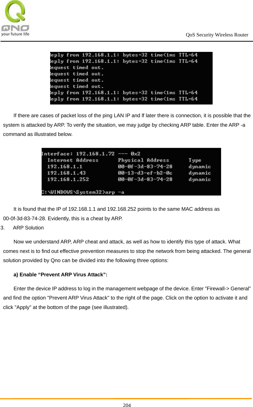                                                             QoS Security Wireless Router      204 If there are cases of packet loss of the ping LAN IP and lf later there is connection, it is possible that the system is attacked by ARP. To verify the situation, we may judge by checking ARP table. Enter the ARP -a command as illustrated below.  It is found that the IP of 192.168.1.1 and 192.168.252 points to the same MAC address as 00-0f-3d-83-74-28. Evidently, this is a cheat by ARP. 3. ARP Solution Now we understand ARP, ARP cheat and attack, as well as how to identify this type of attack. What comes next is to find out effective prevention measures to stop the network from being attacked. The general solution provided by Qno can be divided into the following three options: a) Enable “Prevent ARP Virus Attack”: Enter the device IP address to log in the management webpage of the device. Enter ”Firewall-&gt; General” and find the option &quot;Prevent ARP Virus Attack&quot; to the right of the page. Click on the option to activate it and click &quot;Apply&quot; at the bottom of the page (see illustrated). 