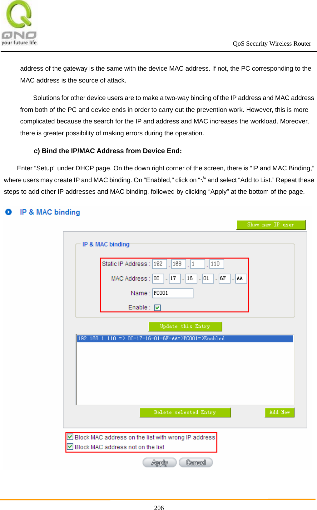                                                             QoS Security Wireless Router      206address of the gateway is the same with the device MAC address. If not, the PC corresponding to the MAC address is the source of attack. Solutions for other device users are to make a two-way binding of the IP address and MAC address from both of the PC and device ends in order to carry out the prevention work. However, this is more complicated because the search for the IP and address and MAC increases the workload. Moreover, there is greater possibility of making errors during the operation. c) Bind the IP/MAC Address from Device End: Enter “Setup” under DHCP page. On the down right corner of the screen, there is “IP and MAC Binding,” where users may create IP and MAC binding. On “Enabled,” click on “√” and select “Add to List.” Repeat these steps to add other IP addresses and MAC binding, followed by clicking “Apply” at the bottom of the page.  