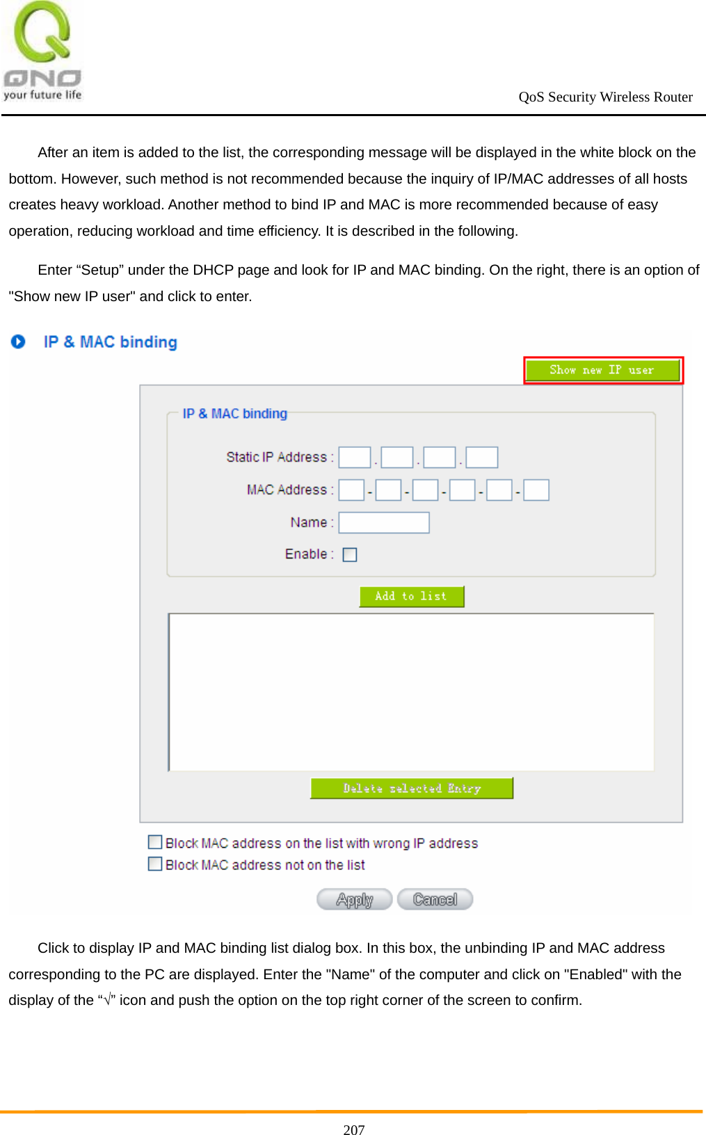                                                             QoS Security Wireless Router      207After an item is added to the list, the corresponding message will be displayed in the white block on the bottom. However, such method is not recommended because the inquiry of IP/MAC addresses of all hosts creates heavy workload. Another method to bind IP and MAC is more recommended because of easy operation, reducing workload and time efficiency. It is described in the following. Enter “Setup” under the DHCP page and look for IP and MAC binding. On the right, there is an option of &quot;Show new IP user&quot; and click to enter.  Click to display IP and MAC binding list dialog box. In this box, the unbinding IP and MAC address corresponding to the PC are displayed. Enter the &quot;Name&quot; of the computer and click on &quot;Enabled&quot; with the display of the “√” icon and push the option on the top right corner of the screen to confirm. 