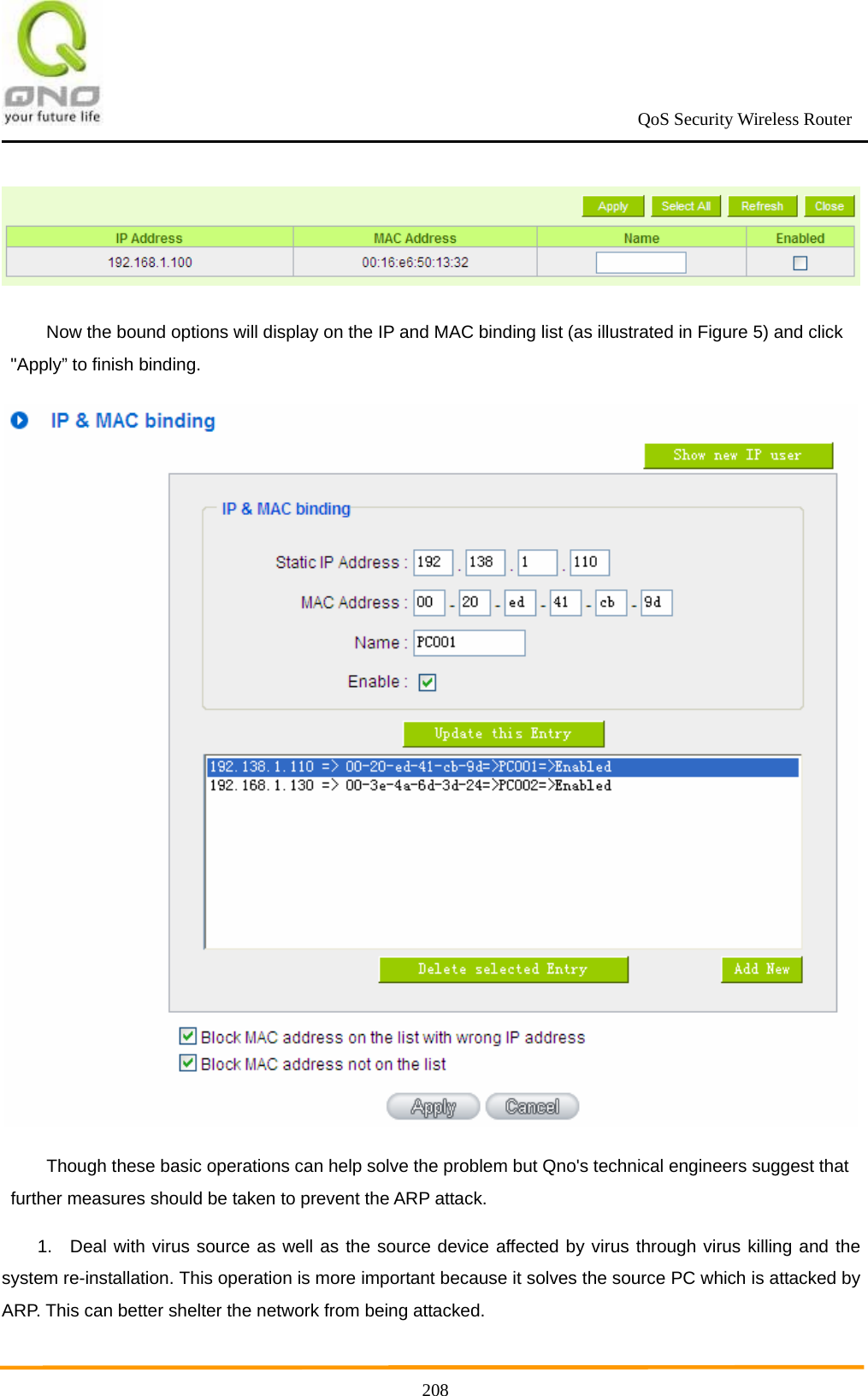                                                             QoS Security Wireless Router      208 Now the bound options will display on the IP and MAC binding list (as illustrated in Figure 5) and click &quot;Apply” to finish binding.  Though these basic operations can help solve the problem but Qno&apos;s technical engineers suggest that further measures should be taken to prevent the ARP attack. 1.  Deal with virus source as well as the source device affected by virus through virus killing and the system re-installation. This operation is more important because it solves the source PC which is attacked by ARP. This can better shelter the network from being attacked. 