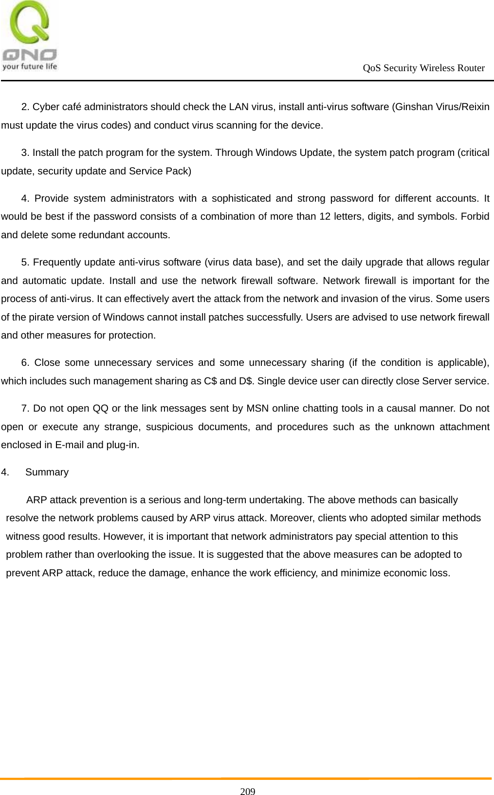                                                             QoS Security Wireless Router      2092. Cyber café administrators should check the LAN virus, install anti-virus software (Ginshan Virus/Reixin must update the virus codes) and conduct virus scanning for the device. 3. Install the patch program for the system. Through Windows Update, the system patch program (critical update, security update and Service Pack) 4. Provide system administrators with a sophisticated and strong password for different accounts. It would be best if the password consists of a combination of more than 12 letters, digits, and symbols. Forbid and delete some redundant accounts. 5. Frequently update anti-virus software (virus data base), and set the daily upgrade that allows regular and automatic update. Install and use the network firewall software. Network firewall is important for the process of anti-virus. It can effectively avert the attack from the network and invasion of the virus. Some users of the pirate version of Windows cannot install patches successfully. Users are advised to use network firewall and other measures for protection. 6. Close some unnecessary services and some unnecessary sharing (if the condition is applicable), which includes such management sharing as C$ and D$. Single device user can directly close Server service. 7. Do not open QQ or the link messages sent by MSN online chatting tools in a causal manner. Do not open or execute any strange, suspicious documents, and procedures such as the unknown attachment enclosed in E-mail and plug-in. 4. Summary ARP attack prevention is a serious and long-term undertaking. The above methods can basically resolve the network problems caused by ARP virus attack. Moreover, clients who adopted similar methods witness good results. However, it is important that network administrators pay special attention to this problem rather than overlooking the issue. It is suggested that the above measures can be adopted to prevent ARP attack, reduce the damage, enhance the work efficiency, and minimize economic loss.   