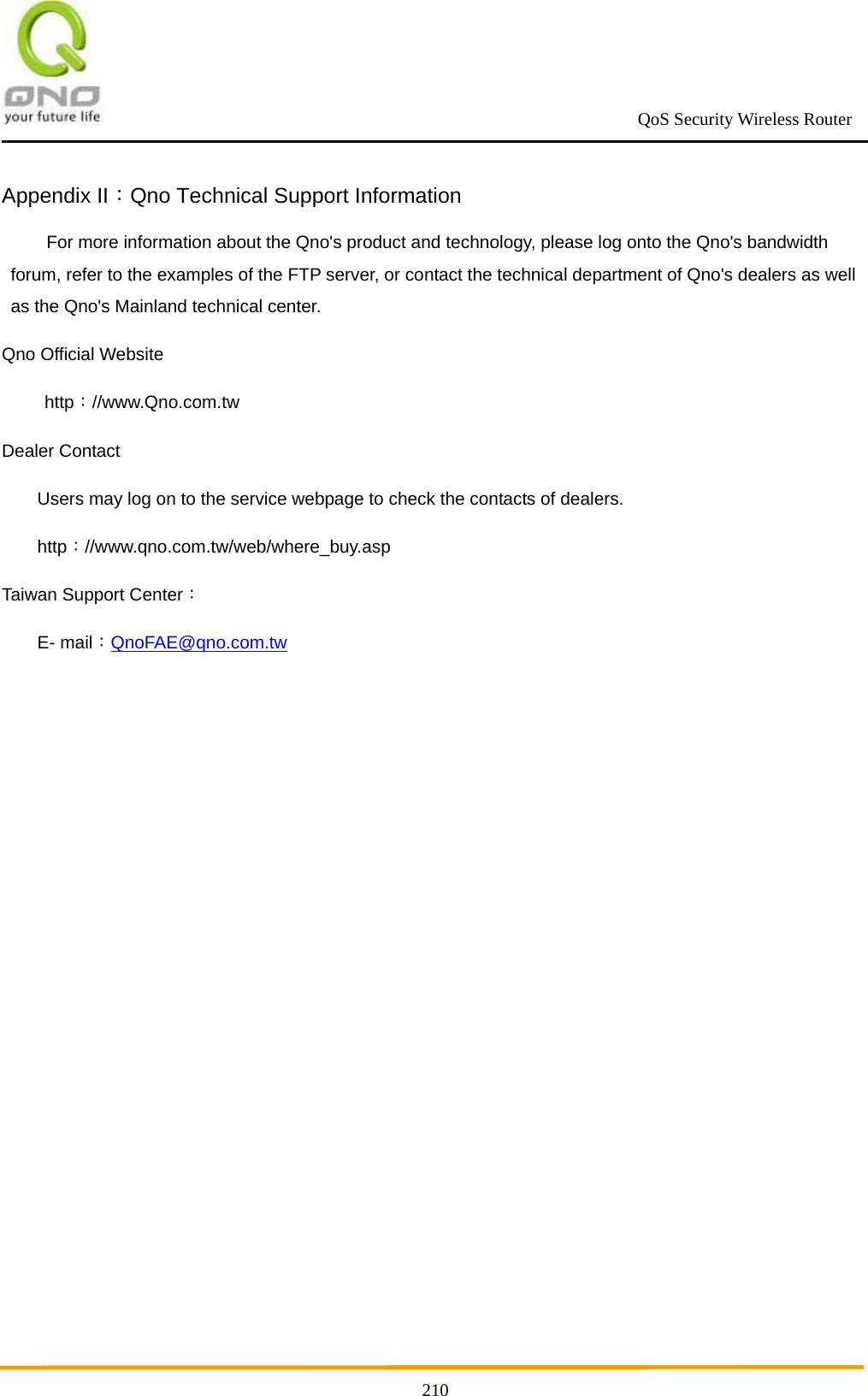                                                             QoS Security Wireless Router      210Appendix II：Qno Technical Support Information   For more information about the Qno&apos;s product and technology, please log onto the Qno&apos;s bandwidth forum, refer to the examples of the FTP server, or contact the technical department of Qno&apos;s dealers as well as the Qno&apos;s Mainland technical center. Qno Official Website http：//www.Qno.com.tw Dealer Contact Users may log on to the service webpage to check the contacts of dealers.   http：//www.qno.com.tw/web/where_buy.asp Taiwan Support Center： E- mail：QnoFAE@qno.com.tw              