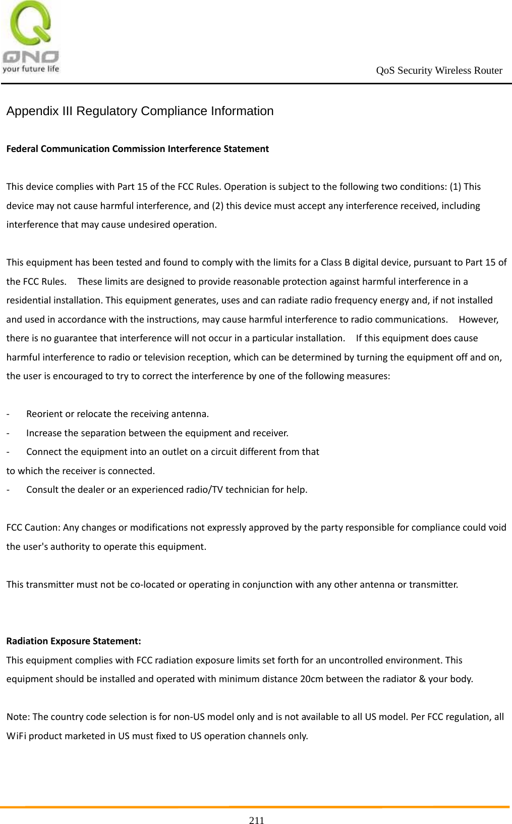                                                             QoS Security Wireless Router      211Appendix III Regulatory Compliance Information  FederalCommunicationCommissionInterferenceStatementThisdevicecomplieswithPart15oftheFCCRules.Operationissubjecttothefollowingtwoconditions:(1)Thisdevicemaynotcauseharmfulinterference,and(2)thisdevicemustacceptanyinterferencereceived,includinginterferencethatmaycauseundesiredoperation.ThisequipmenthasbeentestedandfoundtocomplywiththelimitsforaClassBdigitaldevice,pursuanttoPart15oftheFCCRules.Theselimitsaredesignedtoprovidereasonableprotectionagainstharmfulinterferenceinaresidentialinstallation.Thisequipmentgenerates,usesandcanradiateradiofrequencyenergyand,ifnotinstalledandusedinaccordancewiththeinstructions,maycauseharmfulinterferencetoradiocommunications.However,thereisnoguaranteethatinterferencewillnotoccurinaparticularinstallation.Ifthisequipmentdoescauseharmfulinterferencetoradioortelevisionreception,whichcanbedeterminedbyturningtheequipmentoffandon,theuserisencouragedtotrytocorrecttheinterferencebyoneofthefollowingmeasures:‐ Reorientorrelocatethereceivingantenna.‐ Increasetheseparationbetweentheequipmentandreceiver.‐ Connecttheequipmentintoanoutletonacircuitdifferentfromthattowhichthereceiverisconnected.‐ Consultthedealeroranexperiencedradio/TVtechnicianforhelp.FCCCaution:Anychangesormodificationsnotexpresslyapprovedbythepartyresponsibleforcompliancecouldvoidtheuser&apos;sauthoritytooperatethisequipment.Thistransmittermustnotbeco‐locatedoroperatinginconjunctionwithanyotherantennaortransmitter.RadiationExposureStatement:ThisequipmentcomplieswithFCCradiationexposurelimitssetforthforanuncontrolledenvironment.Thisequipmentshouldbeinstalledandoperatedwithminimumdistance20cmbetweentheradiator&amp;yourbody.Note:Thecountrycodeselectionisfornon‐USmodelonlyandisnotavailabletoallUSmodel.PerFCCregulation,allWiFiproductmarketedinUSmustfixedtoUSoperationchannelsonly.