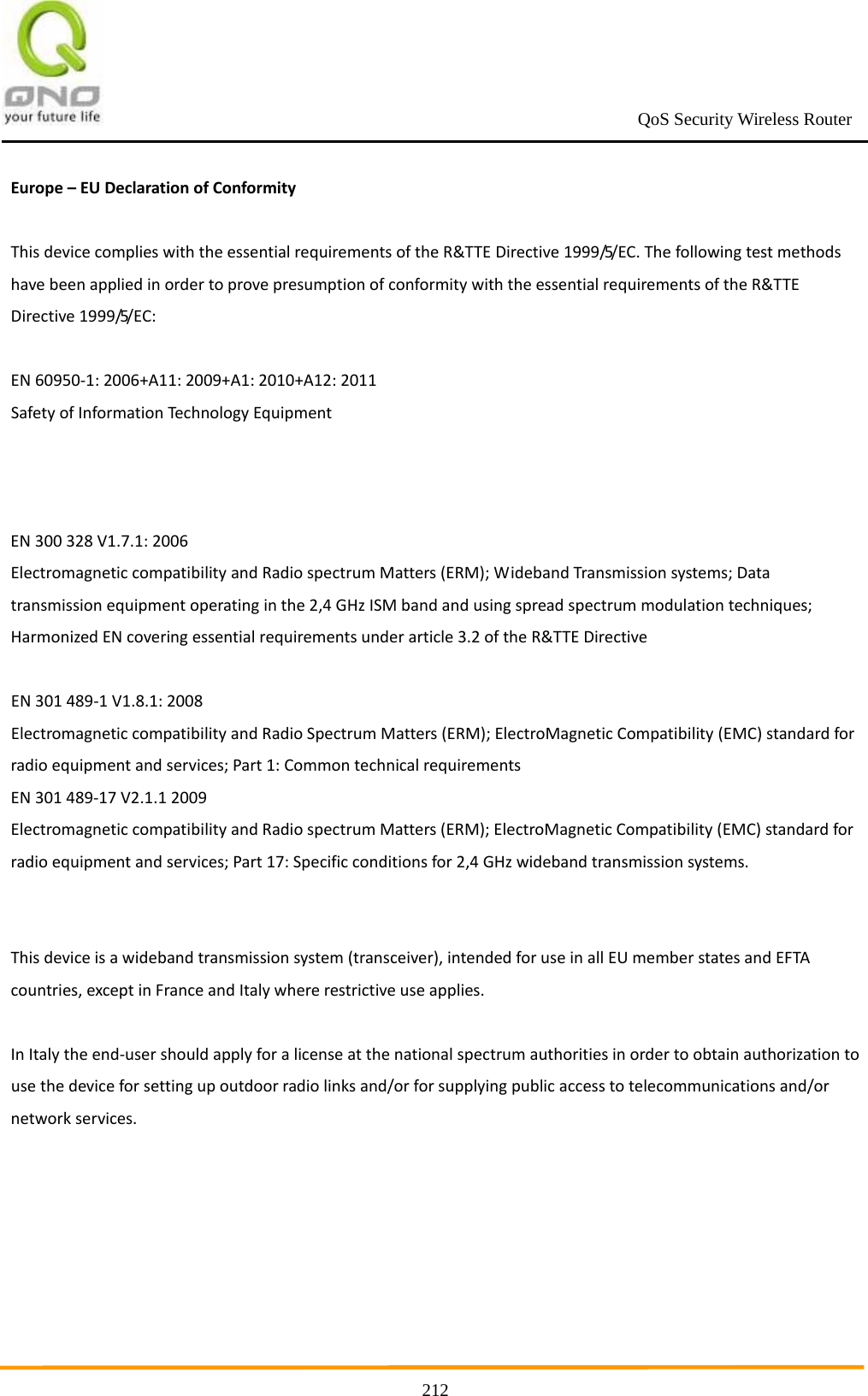                                                             QoS Security Wireless Router      212Europe–EUDeclarationofConformityThisdevicecomplieswiththeessentialrequirementsoftheR&amp;TTEDirective1999/5/EC.ThefollowingtestmethodshavebeenappliedinordertoprovepresumptionofconformitywiththeessentialrequirementsoftheR&amp;TTEDirective1999/5/EC:EN60950‐1:2006+A11:2009+A1:2010+A12:2011SafetyofInformationTechnologyEquipmentEN300328V1.7.1:2006ElectromagneticcompatibilityandRadiospectrumMatters(ERM);WidebandTransmissionsystems;Datatransmissionequipmentoperatinginthe2,4GHzISMbandandusingspreadspectrummodulationtechniques;HarmonizedENcoveringessentialrequirementsunderarticle3.2oftheR&amp;TTEDirectiveEN301489‐1V1.8.1:2008ElectromagneticcompatibilityandRadioSpectrumMatters(ERM);ElectroMagneticCompatibility(EMC)standardforradioequipmentandservices;Part1:CommontechnicalrequirementsEN301489‐17V2.1.12009ElectromagneticcompatibilityandRadiospectrumMatters(ERM);ElectroMagneticCompatibility(EMC)standardforradioequipmentandservices;Part17:Specificconditionsfor2,4GHzwidebandtransmissionsystems.Thisdeviceisawidebandtransmissionsystem(transceiver),intendedforuseinallEUmemberstatesandEFTAcountries,exceptinFranceandItalywhererestrictiveuseapplies.InItalytheend‐usershouldapplyforalicenseatthenationalspectrumauthoritiesinordertoobtainauthorizationtousethedeviceforsettingupoutdoorradiolinksand/orforsupplyingpublicaccesstotelecommunicationsand/ornetworkservices.