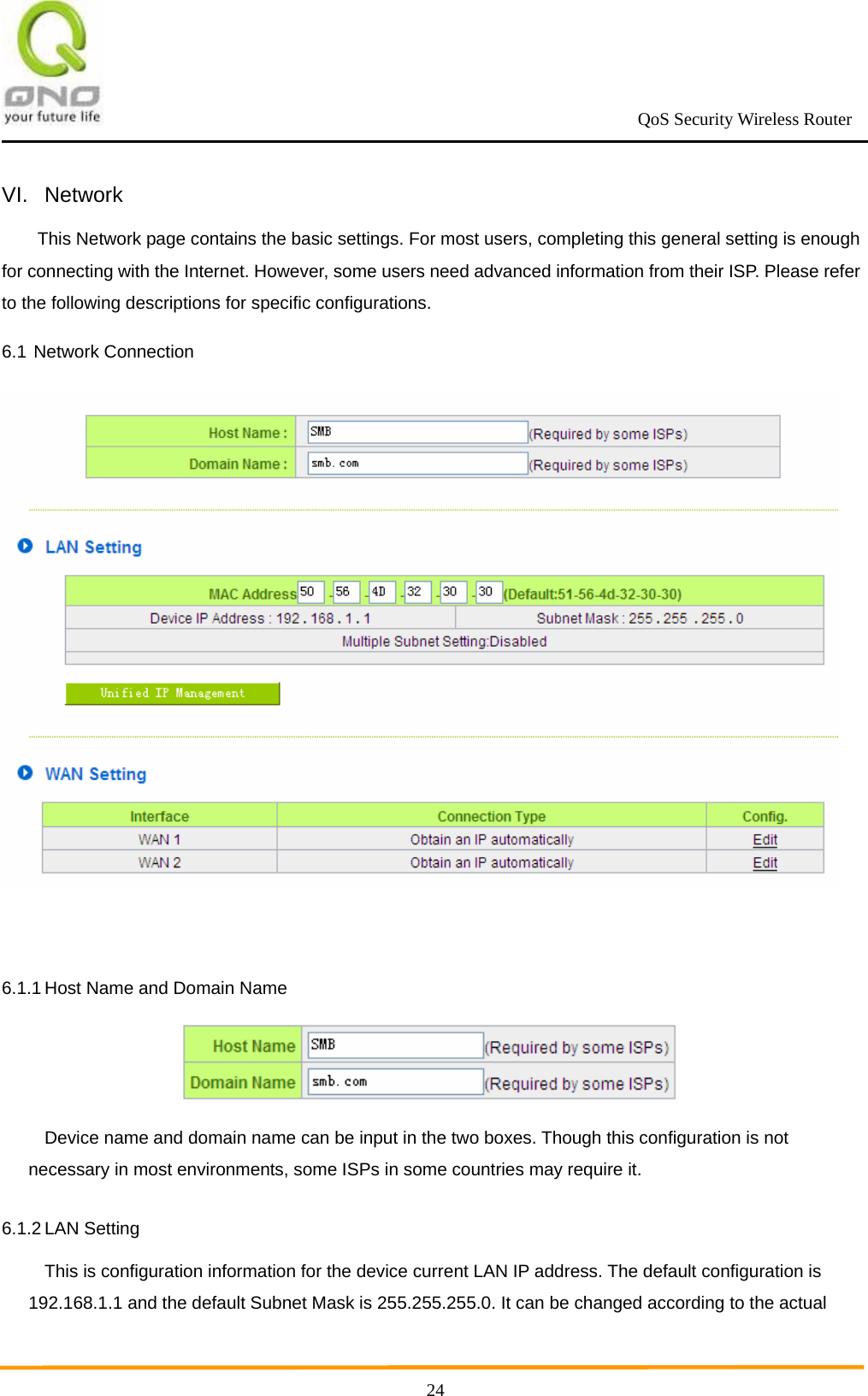                                                             QoS Security Wireless Router      24VI. Network This Network page contains the basic settings. For most users, completing this general setting is enough for connecting with the Internet. However, some users need advanced information from their ISP. Please refer to the following descriptions for specific configurations. 6.1 Network Connection   6.1.1 Host Name and Domain Name  Device name and domain name can be input in the two boxes. Though this configuration is not necessary in most environments, some ISPs in some countries may require it. 6.1.2 LAN Setting This is configuration information for the device current LAN IP address. The default configuration is 192.168.1.1 and the default Subnet Mask is 255.255.255.0. It can be changed according to the actual 