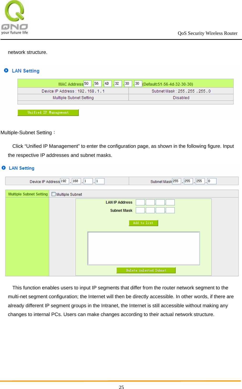                                                             QoS Security Wireless Router      25network structure.  Multiple-Subnet Setting： Click “Unified IP Management” to enter the configuration page, as shown in the following figure. Input the respective IP addresses and subnet masks.  This function enables users to input IP segments that differ from the router network segment to the multi-net segment configuration; the Internet will then be directly accessible. In other words, if there are already different IP segment groups in the Intranet, the Internet is still accessible without making any changes to internal PCs. Users can make changes according to their actual network structure. 