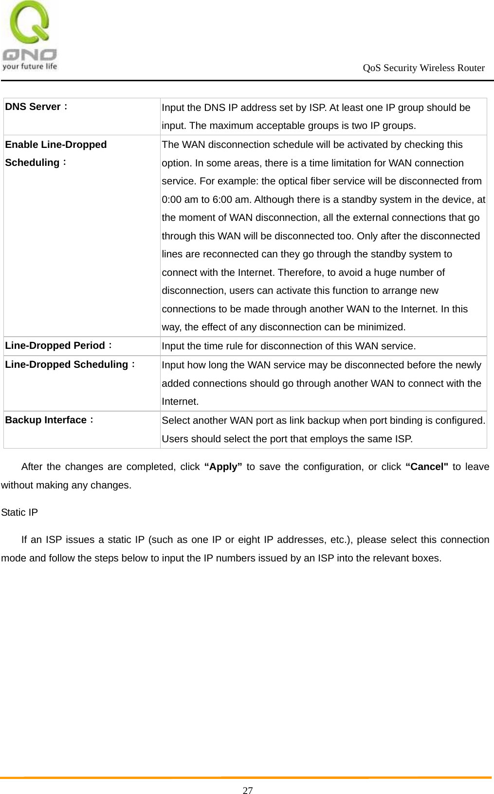                                                             QoS Security Wireless Router      27DNS Server： Input the DNS IP address set by ISP. At least one IP group should be input. The maximum acceptable groups is two IP groups. Enable Line-Dropped Scheduling： The WAN disconnection schedule will be activated by checking this option. In some areas, there is a time limitation for WAN connection service. For example: the optical fiber service will be disconnected from 0:00 am to 6:00 am. Although there is a standby system in the device, at the moment of WAN disconnection, all the external connections that go through this WAN will be disconnected too. Only after the disconnected lines are reconnected can they go through the standby system to connect with the Internet. Therefore, to avoid a huge number of disconnection, users can activate this function to arrange new connections to be made through another WAN to the Internet. In this way, the effect of any disconnection can be minimized. Line-Dropped Period： Input the time rule for disconnection of this WAN service.   Line-Dropped Scheduling： Input how long the WAN service may be disconnected before the newly added connections should go through another WAN to connect with the Internet. Backup Interface： Select another WAN port as link backup when port binding is configured. Users should select the port that employs the same ISP. After the changes are completed, click “Apply” to save the configuration, or click “Cancel&quot; to leave without making any changes. Static IP If an ISP issues a static IP (such as one IP or eight IP addresses, etc.), please select this connection mode and follow the steps below to input the IP numbers issued by an ISP into the relevant boxes. 