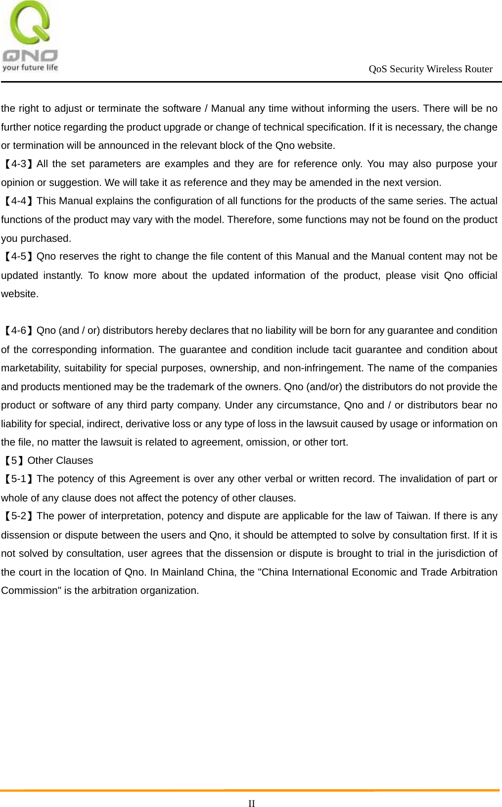                                                             QoS Security Wireless Router      IIthe right to adjust or terminate the software / Manual any time without informing the users. There will be no further notice regarding the product upgrade or change of technical specification. If it is necessary, the change or termination will be announced in the relevant block of the Qno website. 【4-3】All the set parameters are examples and they are for reference only. You may also purpose your opinion or suggestion. We will take it as reference and they may be amended in the next version. 【4-4】This Manual explains the configuration of all functions for the products of the same series. The actual functions of the product may vary with the model. Therefore, some functions may not be found on the product you purchased. 【4-5】Qno reserves the right to change the file content of this Manual and the Manual content may not be updated instantly. To know more about the updated information of the product, please visit Qno official website.   【4-6】Qno (and / or) distributors hereby declares that no liability will be born for any guarantee and condition of the corresponding information. The guarantee and condition include tacit guarantee and condition about marketability, suitability for special purposes, ownership, and non-infringement. The name of the companies and products mentioned may be the trademark of the owners. Qno (and/or) the distributors do not provide the product or software of any third party company. Under any circumstance, Qno and / or distributors bear no liability for special, indirect, derivative loss or any type of loss in the lawsuit caused by usage or information on the file, no matter the lawsuit is related to agreement, omission, or other tort. 【5】Other Clauses 【5-1】The potency of this Agreement is over any other verbal or written record. The invalidation of part or whole of any clause does not affect the potency of other clauses. 【5-2】The power of interpretation, potency and dispute are applicable for the law of Taiwan. If there is any dissension or dispute between the users and Qno, it should be attempted to solve by consultation first. If it is not solved by consultation, user agrees that the dissension or dispute is brought to trial in the jurisdiction of the court in the location of Qno. In Mainland China, the &quot;China International Economic and Trade Arbitration Commission&quot; is the arbitration organization. 