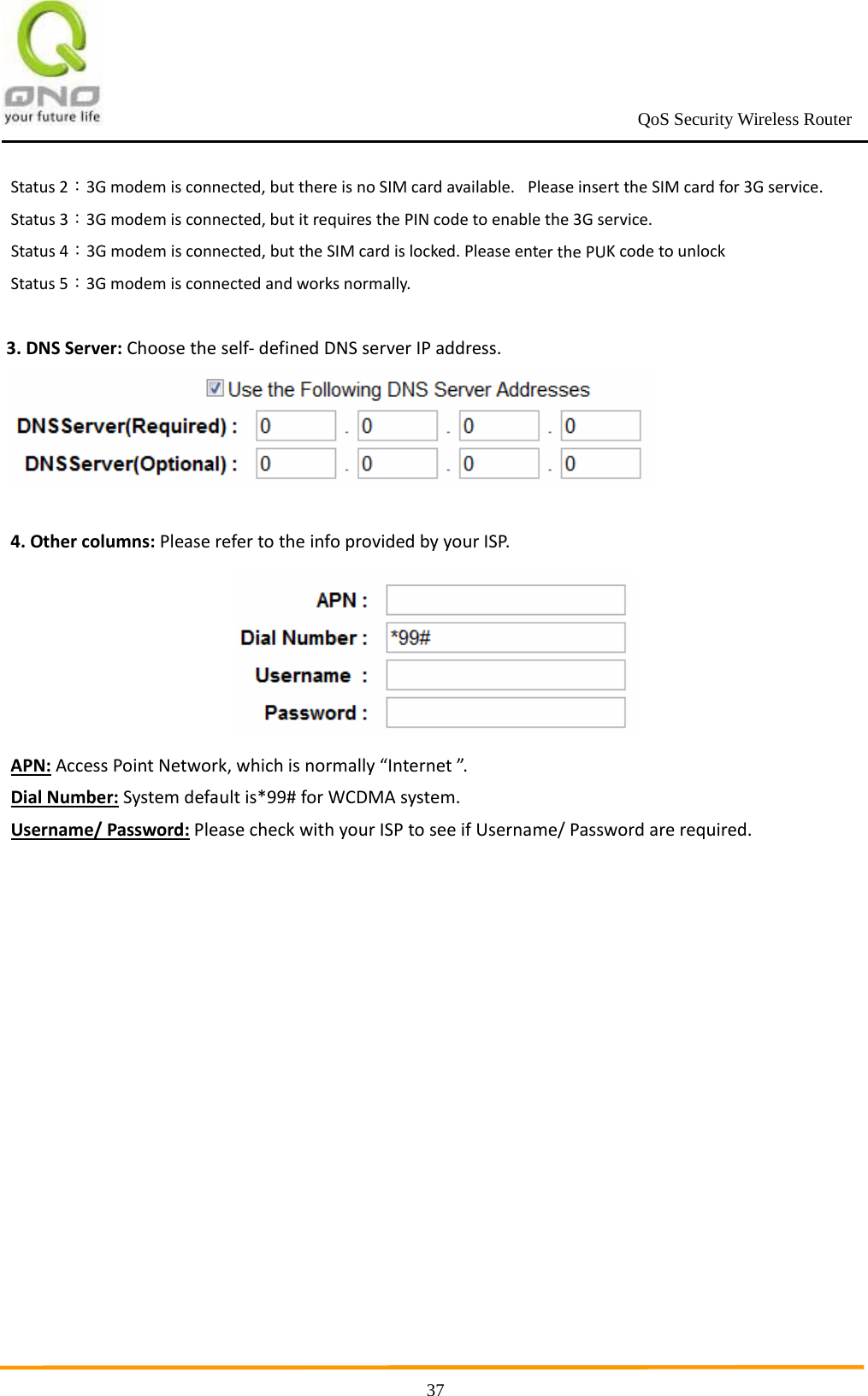                                                             QoS Security Wireless Router      37Status2：3Gmodemisconnected,butthereisnoSIMcardavailable. PleaseinserttheSIMcardfor3Gservice.Status3：3Gmodemisconnected,butitrequiresthePINcodetoenablethe3Gservice.Status4：3Gmodemisconnected,buttheSIMcardislocked.PleaseenterthePUKcodetounlockStatus5：3Gmodemisconnectedandworksnormally.3.DNSServer:Choosetheself‐definedDNSserverIPaddress.4.Othercolumns:PleaserefertotheinfoprovidedbyyourISP.APN:AccessPointNetwork,whichisnormally“Internet”.DialNumber:Systemdefaultis*99#forWCDMAsystem.Username/Password:PleasecheckwithyourISPtoseeifUsername/Passwordarerequired.  