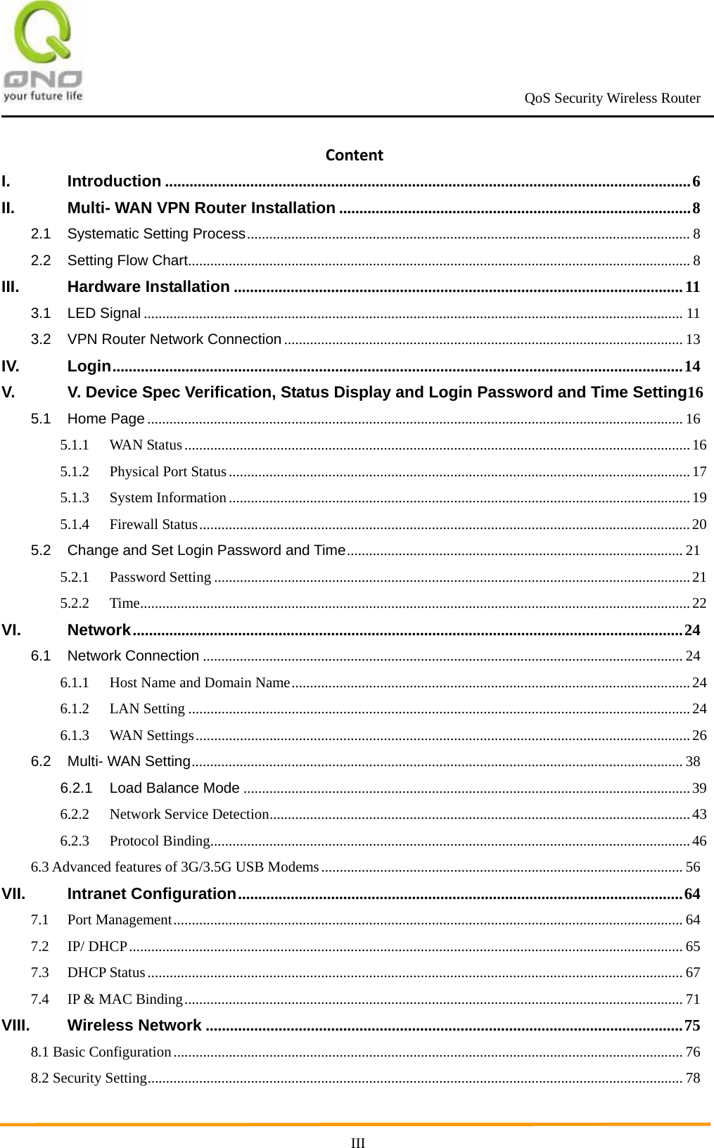                                                             QoS Security Wireless Router      IIIContentI.Introduction ..................................................................................................................................6II.Multi- WAN VPN Router Installation .......................................................................................82.1Systematic Setting Process........................................................................................................................ 82.2Setting Flow Chart........................................................................................................................................ 8III.Hardware Installation ............................................................................................................... 113.1LED Signal .................................................................................................................................................. 113.2VPN Router Network Connection............................................................................................................ 13IV.Login.............................................................................................................................................14V.V. Device Spec Verification, Status Display and Login Password and Time Setting165.1Home Page ................................................................................................................................................. 165.1.1WAN Status.........................................................................................................................................165.1.2Physical Port Status.............................................................................................................................175.1.3System Information.............................................................................................................................195.1.4Firewall Status.....................................................................................................................................205.2Change and Set Login Password and Time........................................................................................... 215.2.1Password Setting .................................................................................................................................215.2.2Time.....................................................................................................................................................22VI.Network........................................................................................................................................246.1Network Connection .................................................................................................................................. 246.1.1Host Name and Domain Name............................................................................................................246.1.2LAN Setting ........................................................................................................................................246.1.3WAN Settings......................................................................................................................................266.2Multi- WAN Setting..................................................................................................................................... 386.2.1Load Balance Mode .........................................................................................................................396.2.2Network Service Detection..................................................................................................................436.2.3Protocol Binding..................................................................................................................................466.3 Advanced features of 3G/3.5G USB Modems.................................................................................................. 56VII.Intranet Configuration..............................................................................................................647.1Port Management.......................................................................................................................................... 647.2IP/ DHCP...................................................................................................................................................... 657.3DHCP Status................................................................................................................................................. 677.4IP &amp; MAC Binding....................................................................................................................................... 71VIII.Wireless Network ......................................................................................................................758.1 Basic Configuration.......................................................................................................................................... 768.2 Security Setting................................................................................................................................................. 78