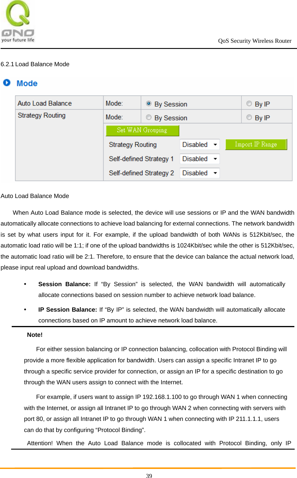                                                             QoS Security Wireless Router      396.2.1 Load Balance Mode  Auto Load Balance Mode When Auto Load Balance mode is selected, the device will use sessions or IP and the WAN bandwidth automatically allocate connections to achieve load balancing for external connections. The network bandwidth is set by what users input for it. For example, if the upload bandwidth of both WANs is 512Kbit/sec, the automatic load ratio will be 1:1; if one of the upload bandwidths is 1024Kbit/sec while the other is 512Kbit/sec, the automatic load ratio will be 2:1. Therefore, to ensure that the device can balance the actual network load, please input real upload and download bandwidths.  Session Balance: If “By Session” is selected, the WAN bandwidth will automatically allocate connections based on session number to achieve network load balance.  IP Session Balance: If “By IP” is selected, the WAN bandwidth will automatically allocate connections based on IP amount to achieve network load balance. Note! For either session balancing or IP connection balancing, collocation with Protocol Binding will provide a more flexible application for bandwidth. Users can assign a specific Intranet IP to go through a specific service provider for connection, or assign an IP for a specific destination to go through the WAN users assign to connect with the Internet. For example, if users want to assign IP 192.168.1.100 to go through WAN 1 when connecting with the Internet, or assign all Intranet IP to go through WAN 2 when connecting with servers with port 80, or assign all Intranet IP to go through WAN 1 when connecting with IP 211.1.1.1, users can do that by configuring “Protocol Binding”. Attention! When the Auto Load Balance mode is collocated with Protocol Binding, only IP 