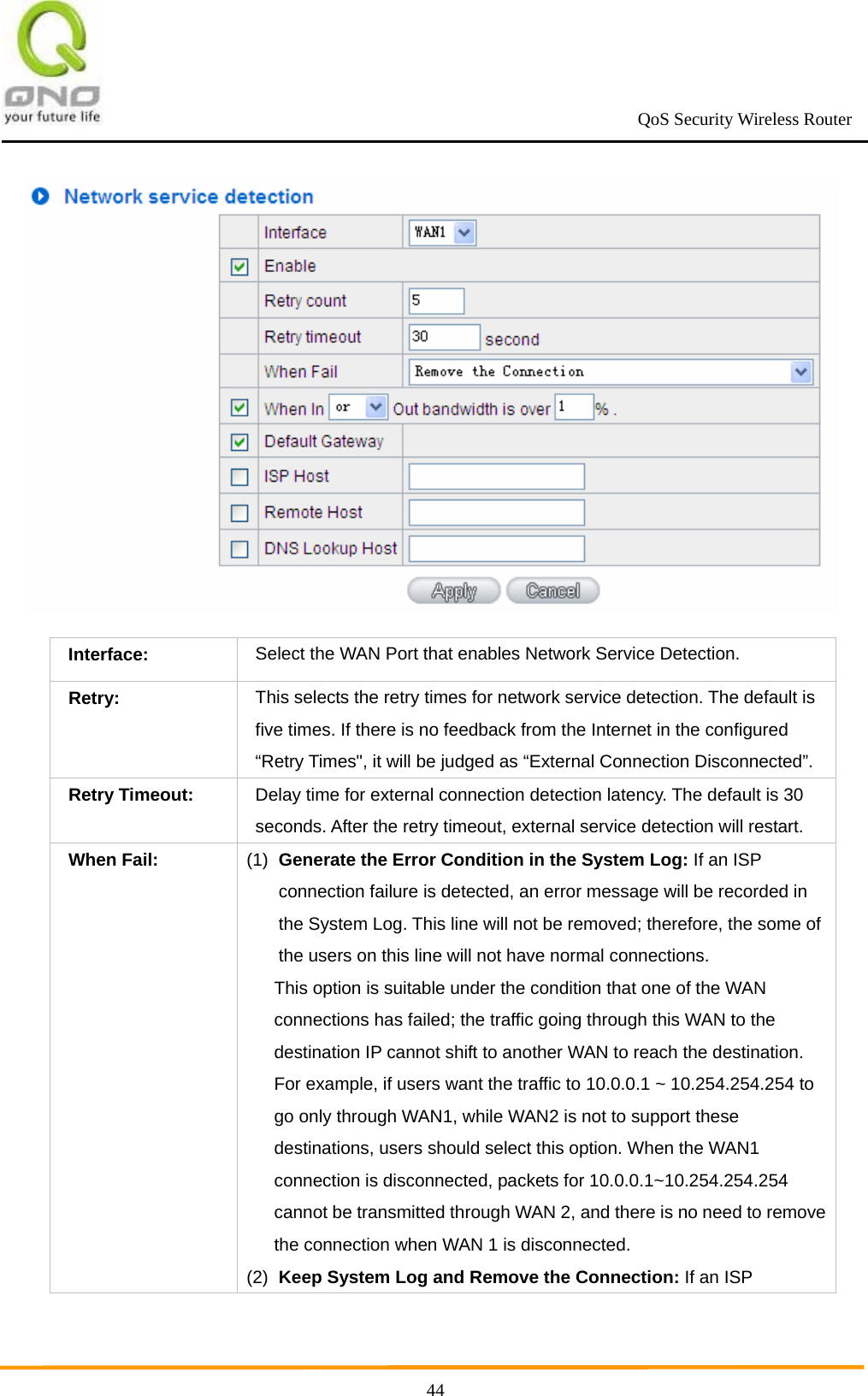                                                             QoS Security Wireless Router      44 Interface:  Select the WAN Port that enables Network Service Detection. Retry: This selects the retry times for network service detection. The default is five times. If there is no feedback from the Internet in the configured “Retry Times&quot;, it will be judged as “External Connection Disconnected”. Retry Timeout: Delay time for external connection detection latency. The default is 30 seconds. After the retry timeout, external service detection will restart. When Fail: (1)  Generate the Error Condition in the System Log: If an ISP connection failure is detected, an error message will be recorded in the System Log. This line will not be removed; therefore, the some of the users on this line will not have normal connections.   This option is suitable under the condition that one of the WAN connections has failed; the traffic going through this WAN to the destination IP cannot shift to another WAN to reach the destination. For example, if users want the traffic to 10.0.0.1 ~ 10.254.254.254 to go only through WAN1, while WAN2 is not to support these destinations, users should select this option. When the WAN1 connection is disconnected, packets for 10.0.0.1~10.254.254.254 cannot be transmitted through WAN 2, and there is no need to remove the connection when WAN 1 is disconnected.   (2)  Keep System Log and Remove the Connection: If an ISP 