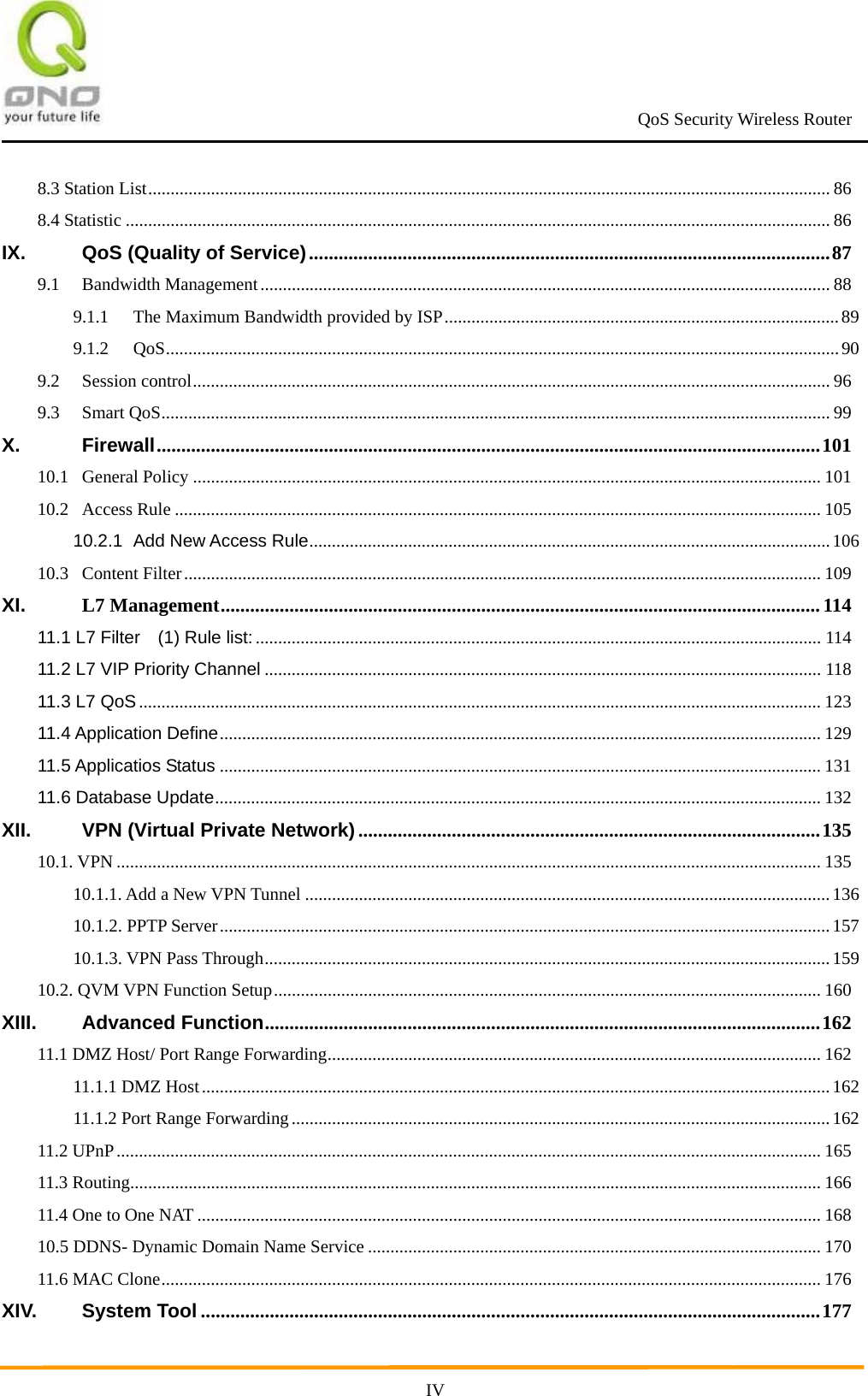                                                             QoS Security Wireless Router      IV8.3 Station List........................................................................................................................................................ 868.4 Statistic ............................................................................................................................................................. 86IX.QoS (Quality of Service)..........................................................................................................879.1Bandwidth Management............................................................................................................................... 889.1.1The Maximum Bandwidth provided by ISP........................................................................................899.1.2QoS......................................................................................................................................................909.2Session control.............................................................................................................................................. 969.3Smart QoS..................................................................................................................................................... 99X.Firewall.......................................................................................................................................10110.1General Policy ............................................................................................................................................ 10110.2Access Rule ................................................................................................................................................ 10510.2.1Add New Access Rule....................................................................................................................10610.3Content Filter.............................................................................................................................................. 109XI.L7 Management..........................................................................................................................11411.1 L7 Filter    (1) Rule list:.............................................................................................................................. 11411.2 L7 VIP Priority Channel ............................................................................................................................ 11811.3 L7 QoS........................................................................................................................................................ 12311.4 Application Define...................................................................................................................................... 12911.5 Applicatios Status ...................................................................................................................................... 13111.6 Database Update....................................................................................................................................... 132XII.VPN (Virtual Private Network)..............................................................................................13510.1. VPN ............................................................................................................................................................. 13510.1.1. Add a New VPN Tunnel ..................................................................................................................... 13610.1.2. PPTP Server........................................................................................................................................15710.1.3. VPN Pass Through..............................................................................................................................15910.2. QVM VPN Function Setup.......................................................................................................................... 160XIII.Advanced Function.................................................................................................................16211.1 DMZ Host/ Port Range Forwarding.............................................................................................................. 16211.1.1 DMZ Host............................................................................................................................................16211.1.2 Port Range Forwarding........................................................................................................................16211.2 UPnP............................................................................................................................................................. 16511.3 Routing.......................................................................................................................................................... 16611.4 One to One NAT ........................................................................................................................................... 16810.5 DDNS- Dynamic Domain Name Service ..................................................................................................... 17011.6 MAC Clone................................................................................................................................................... 176XIV.System Tool ..............................................................................................................................177
