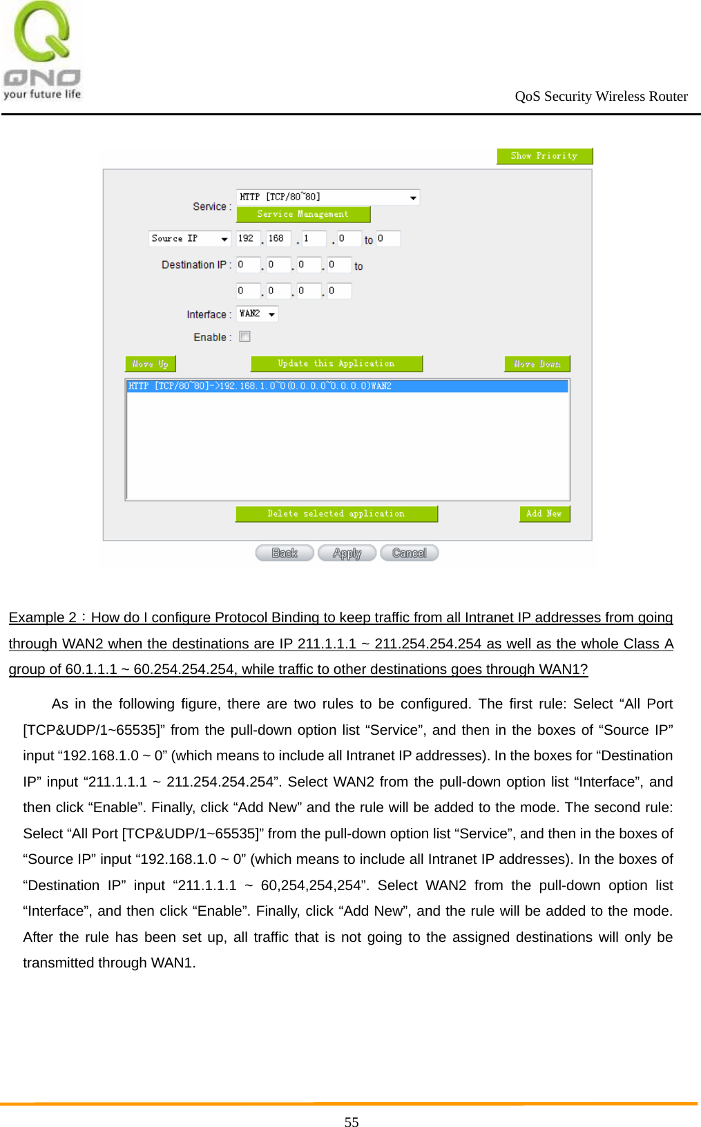                                                             QoS Security Wireless Router      55 Example 2：How do I configure Protocol Binding to keep traffic from all Intranet IP addresses from going through WAN2 when the destinations are IP 211.1.1.1 ~ 211.254.254.254 as well as the whole Class A group of 60.1.1.1 ~ 60.254.254.254, while traffic to other destinations goes through WAN1? As in the following figure, there are two rules to be configured. The first rule: Select “All Port [TCP&amp;UDP/1~65535]” from the pull-down option list “Service”, and then in the boxes of “Source IP” input “192.168.1.0 ~ 0” (which means to include all Intranet IP addresses). In the boxes for “Destination IP” input “211.1.1.1 ~ 211.254.254.254”. Select WAN2 from the pull-down option list “Interface”, and then click “Enable”. Finally, click “Add New” and the rule will be added to the mode. The second rule: Select “All Port [TCP&amp;UDP/1~65535]” from the pull-down option list “Service”, and then in the boxes of “Source IP” input “192.168.1.0 ~ 0” (which means to include all Intranet IP addresses). In the boxes of “Destination IP” input “211.1.1.1 ~ 60,254,254,254”. Select WAN2 from the pull-down option list “Interface”, and then click “Enable”. Finally, click “Add New”, and the rule will be added to the mode. After the rule has been set up, all traffic that is not going to the assigned destinations will only be transmitted through WAN1. 