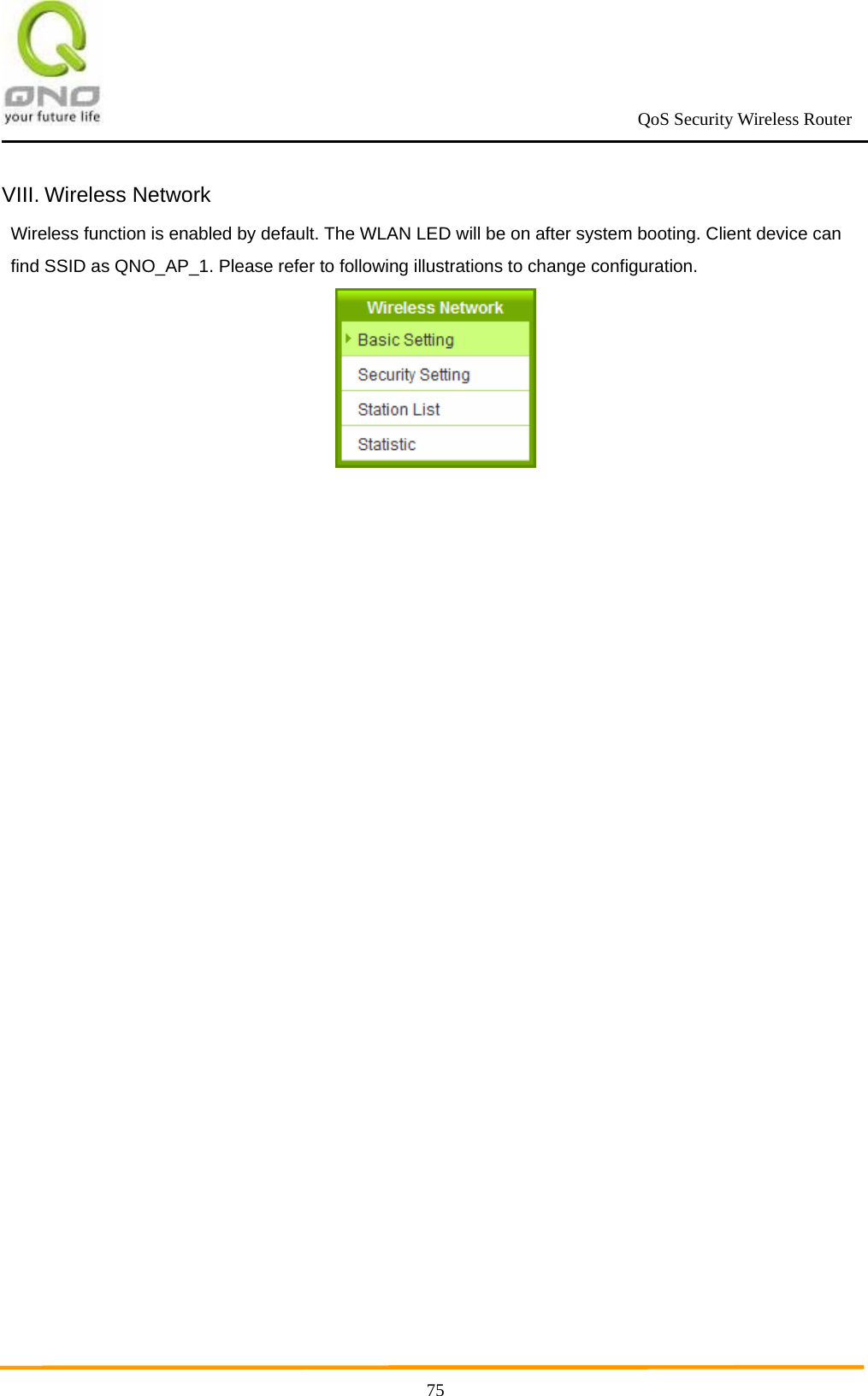                                                             QoS Security Wireless Router      75VIII. Wireless Network Wireless function is enabled by default. The WLAN LED will be on after system booting. Client device can find SSID as QNO_AP_1. Please refer to following illustrations to change configuration.  