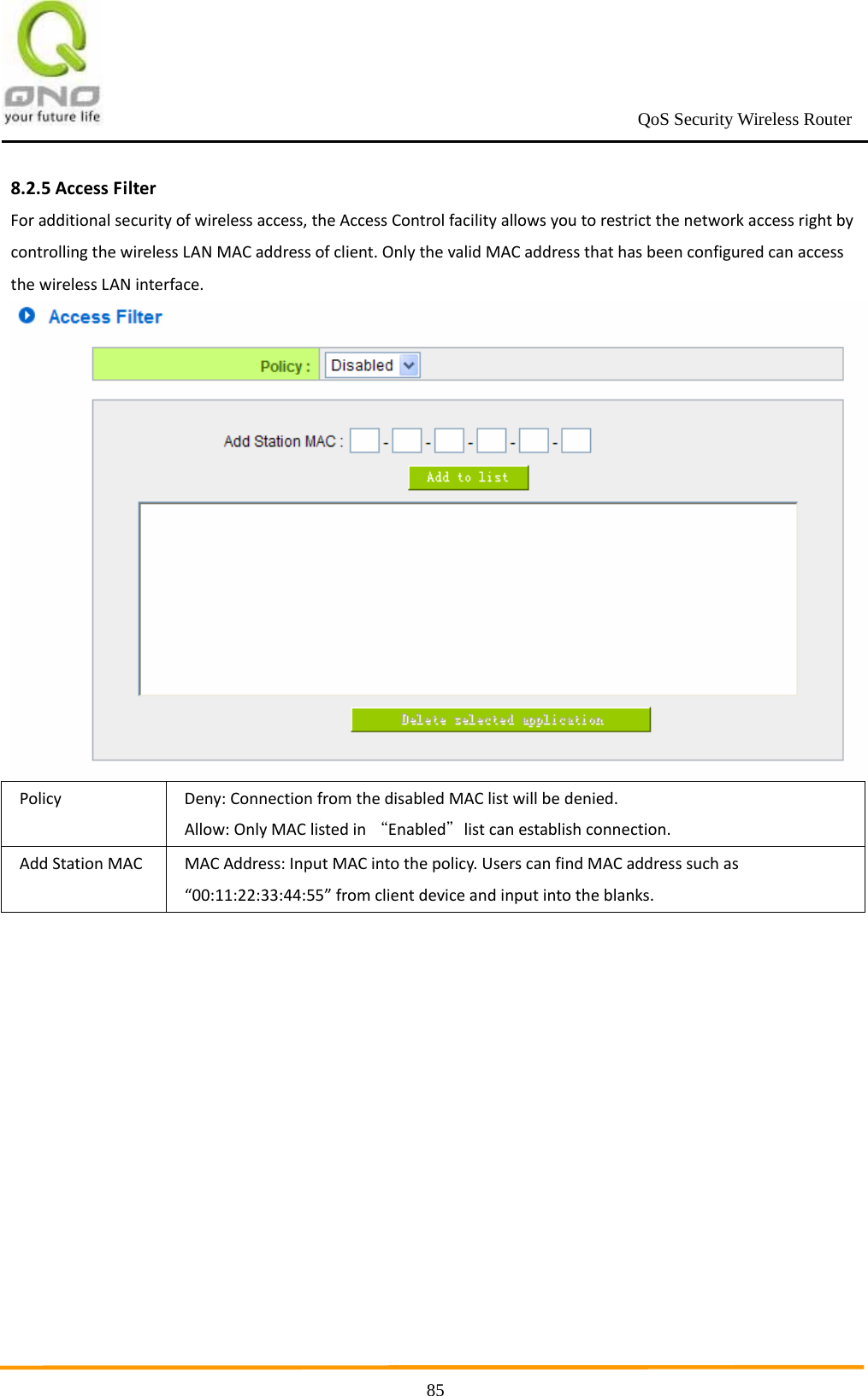                                                             QoS Security Wireless Router      858.2.5AccessFilterForadditionalsecurityofwirelessaccess,theAccessControlfacilityallowsyoutorestrictthenetworkaccessrightbycontrollingthewirelessLANMACaddressofclient.OnlythevalidMACaddressthathasbeenconfiguredcanaccessthewirelessLANinterface.PolicyDeny:ConnectionfromthedisabledMAClistwillbedenied.Allow:OnlyMAClistedin“Enabled＂listcanestablishconnection.AddStationMACMACAddress:InputMACintothepolicy.UserscanfindMACaddresssuchas“00:11:22:33:44:55”fromclientdeviceandinputintotheblanks.