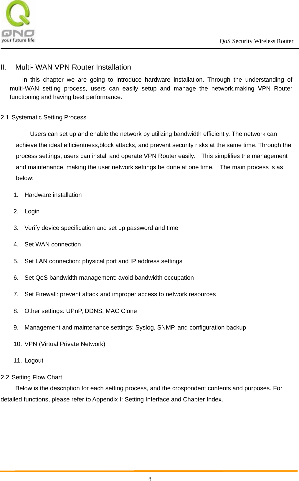                                                             QoS Security Wireless Router      8II.  Multi- WAN VPN Router Installation In this chapter we are going to introduce hardware installation. Through the understanding of multi-WAN setting process, users can easily setup and manage the network,making VPN Router functioning and having best performance.  2.1 Systematic Setting Process   Users can set up and enable the network by utilizing bandwidth efficiently. The network can achieve the ideal efficientness,block attacks, and prevent security risks at the same time. Through the process settings, users can install and operate VPN Router easily.    This simplifies the management and maintenance, making the user network settings be done at one time.    The main process is as below:  1. Hardware installation 2. Login  3.  Verify device specification and set up password and time   4.  Set WAN connection 5.  Set LAN connection: physical port and IP address settings 6.  Set QoS bandwidth management: avoid bandwidth occupation 7.  Set Firewall: prevent attack and improper access to network resources 8.  Other settings: UPnP, DDNS, MAC Clone 9.  Management and maintenance settings: Syslog, SNMP, and configuration backup 10. VPN (Virtual Private Network) 11. Logout 2.2 Setting Flow Chart   Below is the description for each setting process, and the crospondent contents and purposes. For detailed functions, please refer to Appendix I: Setting Inferface and Chapter Index.    