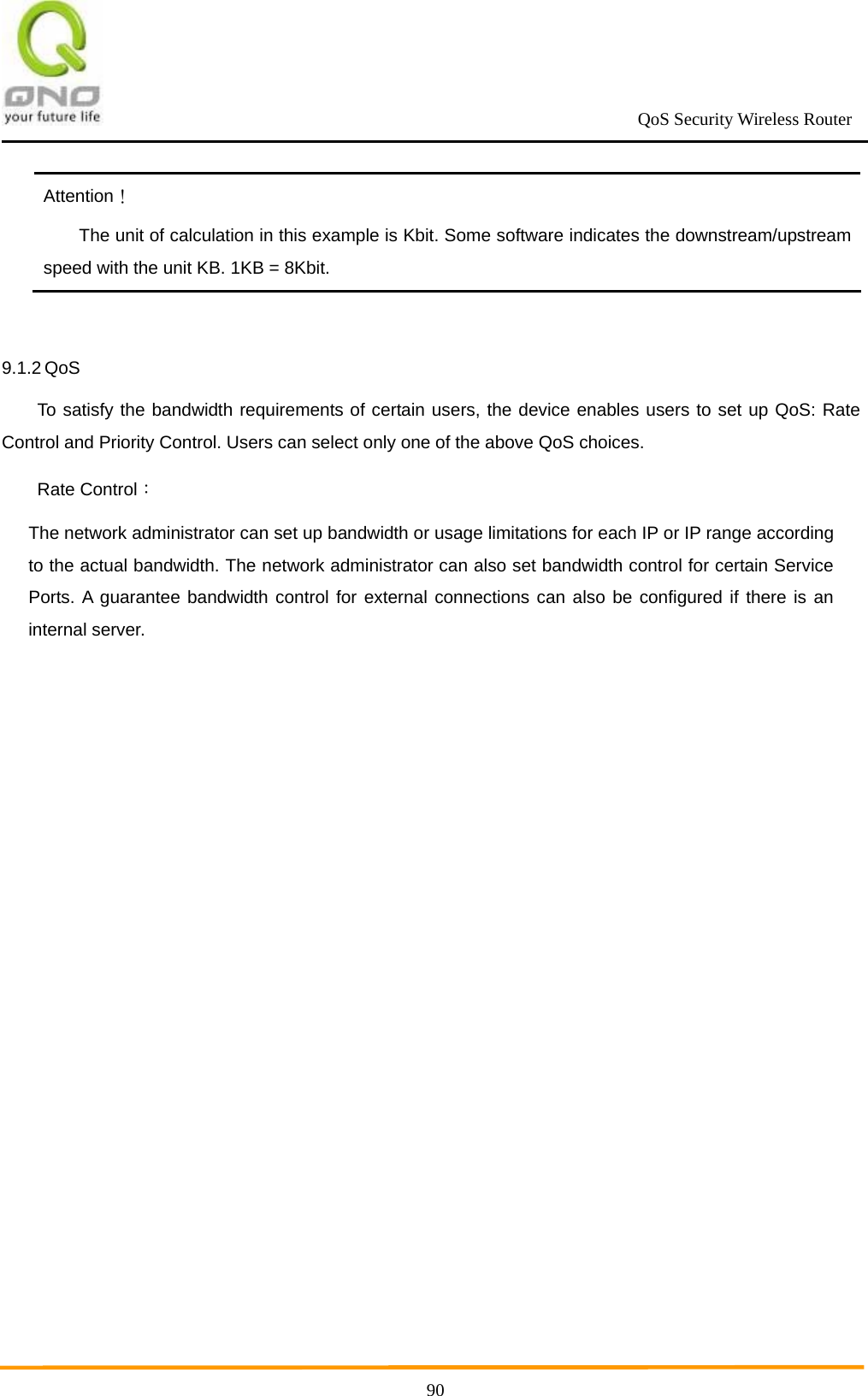                                                             QoS Security Wireless Router      90Attention！ The unit of calculation in this example is Kbit. Some software indicates the downstream/upstream speed with the unit KB. 1KB = 8Kbit. 9.1.2 QoS   To satisfy the bandwidth requirements of certain users, the device enables users to set up QoS: Rate Control and Priority Control. Users can select only one of the above QoS choices.   Rate Control：  The network administrator can set up bandwidth or usage limitations for each IP or IP range according to the actual bandwidth. The network administrator can also set bandwidth control for certain Service Ports. A guarantee bandwidth control for external connections can also be configured if there is an internal server.  