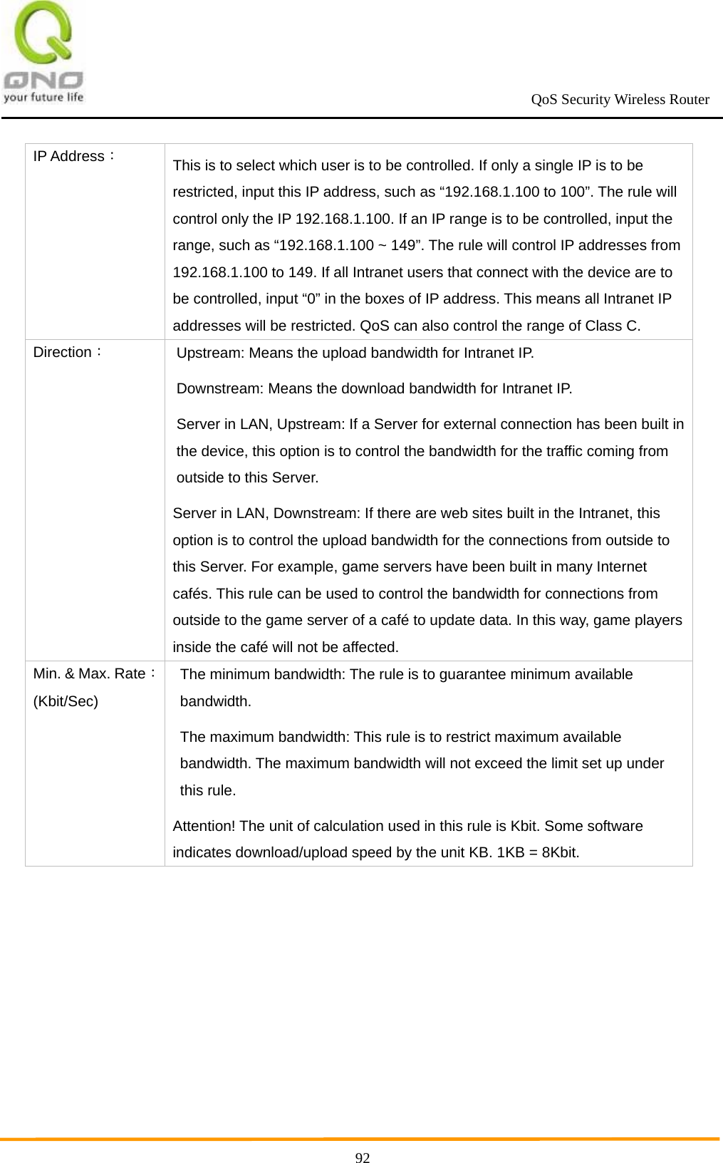                                                             QoS Security Wireless Router      92IP Address： This is to select which user is to be controlled. If only a single IP is to be restricted, input this IP address, such as “192.168.1.100 to 100”. The rule will control only the IP 192.168.1.100. If an IP range is to be controlled, input the range, such as “192.168.1.100 ~ 149”. The rule will control IP addresses from 192.168.1.100 to 149. If all Intranet users that connect with the device are to be controlled, input “0” in the boxes of IP address. This means all Intranet IP addresses will be restricted. QoS can also control the range of Class C. Direction： Upstream: Means the upload bandwidth for Intranet IP. Downstream: Means the download bandwidth for Intranet IP. Server in LAN, Upstream: If a Server for external connection has been built in the device, this option is to control the bandwidth for the traffic coming from outside to this Server.   Server in LAN, Downstream: If there are web sites built in the Intranet, this option is to control the upload bandwidth for the connections from outside to this Server. For example, game servers have been built in many Internet cafés. This rule can be used to control the bandwidth for connections from outside to the game server of a café to update data. In this way, game players inside the café will not be affected. Min. &amp; Max. Rate： (Kbit/Sec) The minimum bandwidth: The rule is to guarantee minimum available bandwidth. The maximum bandwidth: This rule is to restrict maximum available bandwidth. The maximum bandwidth will not exceed the limit set up under this rule. Attention! The unit of calculation used in this rule is Kbit. Some software indicates download/upload speed by the unit KB. 1KB = 8Kbit. 